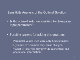23
Sensitivity Analysis of the Optimal Solution
• Is the optimal solution sensitive to changes in
input parameters?
• Possible reasons for asking this question:
– Parameter values used were only best estimates.
– Dynamic environment may cause changes.
– “What-if” analysis may provide economical and
operational information.
 