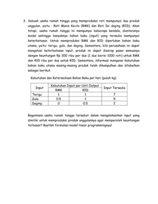 3. Sebuah usaha rumah tangga yang memproduksi roti mempunyai dua produk
unggulan, yaitu : Roti Manis Kecilo (RMK) dan Roti Isi daging (RID). Akan
tetapi, usaha rumah tangga ini mempunyai beberapa kendala, diantaranya
modal sehingga banyaknya bahan baku (input) yang tersedia mempunyai
keterbatasan. Untuk memproduksi RMK dan RID diperlukan bahan baku
utama, yaitu: terigu, gula, dan daging. Sementara, bila perusahaan ini dapat
mengatasi keterbatasan input, produk ini dapat diserap pasar semuanya
dengan keuntungan Rp 300 ribu per dus (1 dus berisi 1000 roti) untuk RMK
dan 400 ribu per dus untuk RID. Sementara, informasi mengenai kebutuhan
bahan baku utama masing-masing produk telah dikumpulkan dan ditabelkan
sebagai berikut.
Kebutuhan dan Ketersediaan Bahan Baku per hari (puluh kg)
Input
Terigu
Gula
Daging

Kebutuhan Input per Unit Output
RMK
RID
1
1
0.5
1
0
0.5

Input Tersedia
7
5
2

Bagaimana usaha rumah tangga tersebut dalam mengalokasikan input yang
dimiliki untuk memproduksi produk unggulannya agar memperoleh keuntungan
terbesar? Buatlah formulasi model linear programmingnya!

 