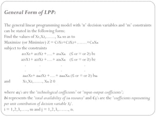 General Form of LPP:
The general linear programming model with ‘n’ decision variables and ‘m’ constraints
can be stated in the following form:
Find the values of X1,X2,……, Xn so as to
Maximize (or Minimize) Z = C1X1+C2X2+…….+CnXn
subject to the constraints
a11X1+ a12X2 +….+ a1nXn (≤ or = or ≥) b1
a21X1+ a22X2 +….+ a2nXn (≤ or = or ≥) b2
. . . .
. . . .
am1X1+ am2X2 +….+ amnXn (≤ or = or ≥) bm
and X1,X2,……, Xn ≥ 0
where aij’s are the ‘technological coefficients’ or ‘input-output coefficients’;
bi represents the ‘total availability of ith resource’ and Cij’s are the ‘coefficients representing
per unit contribution of decision variable Xj’.
i = 1,2,3,…., m and j = 1,2,3,……, n.
 