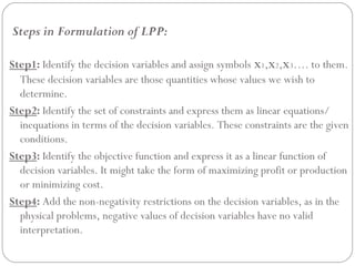 Steps in Formulation of LPP:
Step1: Identify the decision variables and assign symbols x1,x2,x3…. to them.
These decision variables are those quantities whose values we wish to
determine.
Step2: Identify the set of constraints and express them as linear equations/
inequations in terms of the decision variables. These constraints are the given
conditions.
Step3: Identify the objective function and express it as a linear function of
decision variables. It might take the form of maximizing profit or production
or minimizing cost.
Step4: Add the non-negativity restrictions on the decision variables, as in the
physical problems, negative values of decision variables have no valid
interpretation.
 
