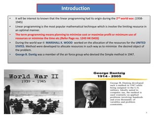 Introduction
• It will be interest to known that the linear programming had its origin during the 2nd world war. (1938-
1945)
• Linear programming is the most popular mathematical techinque which is involve the limiting resource in
an optimal manner.
• The term programming means planning to minimize cost or maximize profit or minimum use of
resources or minimize the time etc.(Refer Page no. 1243 HK DASS)
• During the world war-II MARSHALL K. WOOD worked on the allocation of the resources for the UNITED
STATES. Method were developed to allocate resources in such way as to minimize the desired object of
the problem.
• George B. Dantig was a member of the air force group who devised the Simple method in 1947.
 