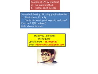 Solution of LPP by graphical
a) Iso- profit method
b) Corner point method
Solve the following LPP using graphical method
1) Maximize z= 11x + 8y
Subject to x<=4, y<=6, x+y<= 6, x>=0, y>=0
Exercise 9.2(All problem)
Refer class note book
Thank you so much!!!
For any query
Contact Num. – 8879490537
Email- rtiwarirahul123@gmail.com
 