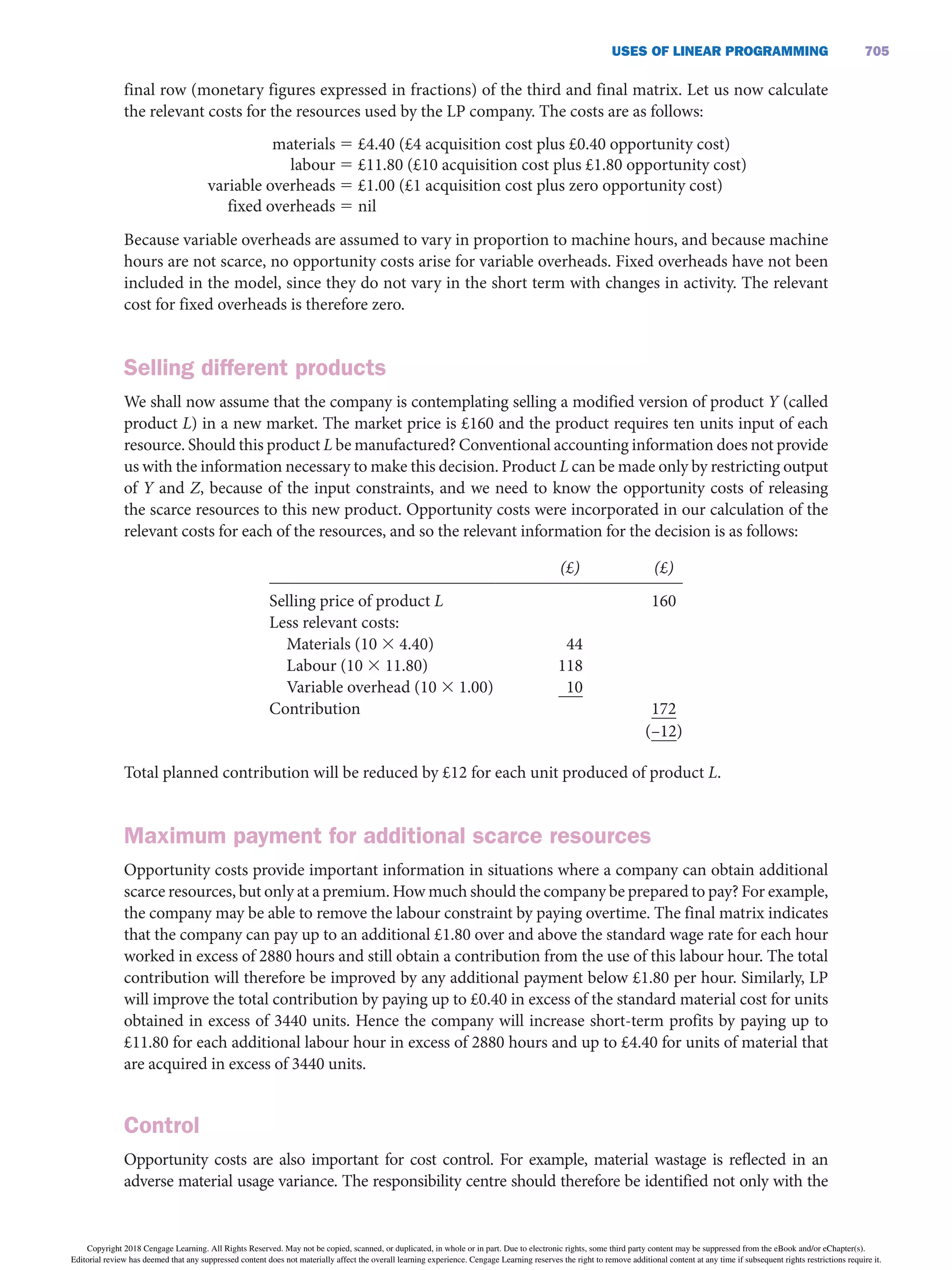 USES OF LiNEAR PROGRAMMiNG 705
final row (monetary figures expressed in fractions) of the third and final matrix. Let us now calculate
the relevant costs for the resources used by the LP company. The costs are as follows:
materials 5 £4.40 (£4 acquisition cost plus £0.40 opportunity cost)
labour 5 £11.80 (£10 acquisition cost plus £1.80 opportunity cost)
variable overheads 5 £1.00 (£1 acquisition cost plus zero opportunity cost)
fixed overheads 5 nil
Because variable overheads are assumed to vary in proportion to machine hours, and because machine
hours are not scarce, no opportunity costs arise for variable overheads. Fixed overheads have not been
included in the model, since they do not vary in the short term with changes in activity. The relevant
cost for fixed overheads is therefore zero.
Selling different products
We shall now assume that the company is contemplating selling a modified version of product Y (called
product L) in a new market. The market price is £160 and the product requires ten units input of each
resource. Should this product L be manufactured? Conventional accounting information does not provide
us with the information necessary to make this decision. Product L can be made only by restricting output
of Y and Z, because of the input constraints, and we need to know the opportunity costs of releasing
the scarce resources to this new product. Opportunity costs were incorporated in our calculation of the
relevant costs for each of the resources, and so the relevant information for the decision is as follows:
    (£)   (£)
Selling price of product L
Less relevant costs:
Materials (10 3 4.40)
Labour (10 3 11.80)
Variable overhead (10 3 1.00)
Contribution
 
 
 
 
 
 
 
 
44
118
10
 
 
 
 
 
 
 
 
160
 
 
 
 
172
      (–12)
Total planned contribution will be reduced by £12 for each unit produced of product L.
Maximum payment for additional scarce resources
Opportunity costs provide important information in situations where a company can obtain additional
scarce resources, but only at a premium. How much should the company be prepared to pay? For example,
the company may be able to remove the labour constraint by paying overtime. The final matrix indicates
that the company can pay up to an additional £1.80 over and above the standard wage rate for each hour
worked in excess of 2880 hours and still obtain a contribution from the use of this labour hour. The total
contribution will therefore be improved by any additional payment below £1.80 per hour. Similarly, LP
will improve the total contribution by paying up to £0.40 in excess of the standard material cost for units
obtained in excess of 3440 units. Hence the company will increase short-term profits by paying up to
£11.80 for each additional labour hour in excess of 2880 hours and up to £4.40 for units of material that
are acquired in excess of 3440 units.
Control
Opportunity costs are also important for cost control. For example, material wastage is reflected in an
adverse material usage variance. The responsibility centre should therefore be identified not only with the
Copyright 2018 Cengage Learning. All Rights Reserved. May not be copied, scanned, or duplicated, in whole or in part. Due to electronic rights, some third party content may be suppressed from the eBook and/or eChapter(s).
Editorial review has deemed that any suppressed content does not materially affect the overall learning experience. Cengage Learning reserves the right to remove additional content at any time if subsequent rights restrictions require it.
 