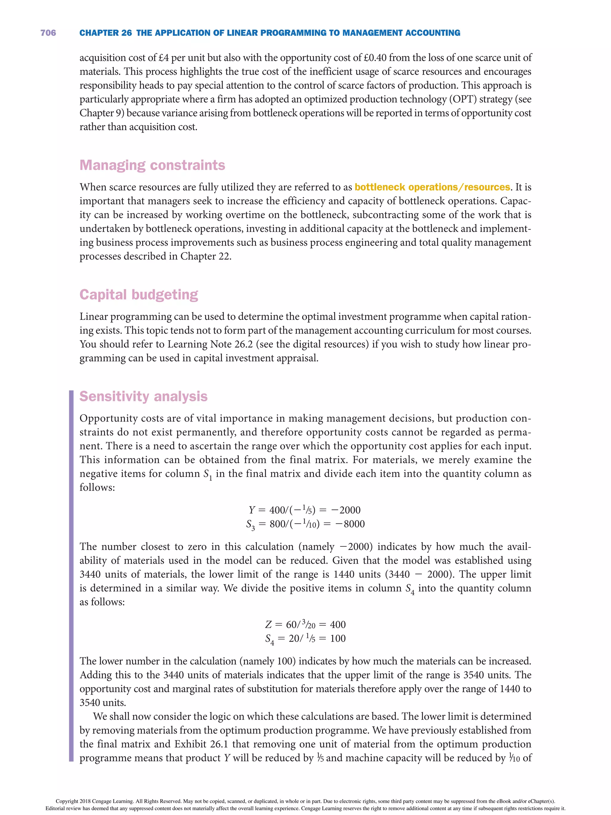 CHAPTER 26 THE APPLiCATiON OF LiNEAR PROGRAMMiNG TO MANAGEMENT ACCOUNTiNG
706
acquisition cost of £4 per unit but also with the opportunity cost of £0.40 from the loss of one scarce unit of
materials. This process highlights the true cost of the inefficient usage of scarce resources and encourages
responsibility heads to pay special attention to the control of scarce factors of production. This approach is
particularly appropriate where a firm has adopted an optimized production technology (OPT) strategy (see
Chapter 9) because variance arising from bottleneck operations will be reported in terms of opportunity cost
rather than acquisition cost.
Managing constraints
When scarce resources are fully utilized they are referred to as bottleneck operations/resources. It is
important that managers seek to increase the efficiency and capacity of bottleneck operations. Capac-
ity can be increased by working overtime on the bottleneck, subcontracting some of the work that is
undertaken by bottleneck operations, investing in additional capacity at the bottleneck and implement-
ing business process improvements such as business process engineering and total quality management
processes described in Chapter 22.
Capital budgeting
Linear programming can be used to determine the optimal investment programme when capital ration-
ing exists. This topic tends not to form part of the management accounting curriculum for most courses.
You should refer to Learning Note 26.2 (see the digital resources) if you wish to study how linear pro-
gramming can be used in capital investment appraisal.
Sensitivity analysis
Opportunity costs are of vital importance in making management decisions, but production con-
straints do not exist permanently, and therefore opportunity costs cannot be regarded as perma-
nent. There is a need to ascertain the range over which the opportunity cost applies for each input.
This information can be obtained from the final matrix. For materials, we merely examine the
negative items for column S1 in the final matrix and divide each item into the quantity column as
follows:
Y 5 400∙(21∙5) 5 22000
S3 5 800∙(21∙10) 5 28000
The number closest to zero in this calculation (namely 22000) indicates by how much the avail-
ability of materials used in the model can be reduced. Given that the model was established using
3440 units of materials, the lower limit of the range is 1440 units (3440 2 2000). The upper limit
is determined in a similar way. We divide the positive items in column S4 into the quantity column
as follows:
Z 5 60∙3∙20 5 400
S4 5 20∙ 1∙5 5 100
The lower number in the calculation (namely 100) indicates by how much the materials can be increased.
Adding this to the 3440 units of materials indicates that the upper limit of the range is 3540 units. The
opportunity cost and marginal rates of substitution for materials therefore apply over the range of 1440 to
3540 units.
We shall now consider the logic on which these calculations are based. The lower limit is determined
by removing materials from the optimum production programme. We have previously established from
the final matrix and Exhibit 26.1 that removing one unit of material from the optimum production
programme means that product Y will be reduced by 1
∙5 and machine capacity will be reduced by 1
∙10 of
Copyright 2018 Cengage Learning. All Rights Reserved. May not be copied, scanned, or duplicated, in whole or in part. Due to electronic rights, some third party content may be suppressed from the eBook and/or eChapter(s).
Editorial review has deemed that any suppressed content does not materially affect the overall learning experience. Cengage Learning reserves the right to remove additional content at any time if subsequent rights restrictions require it.
 