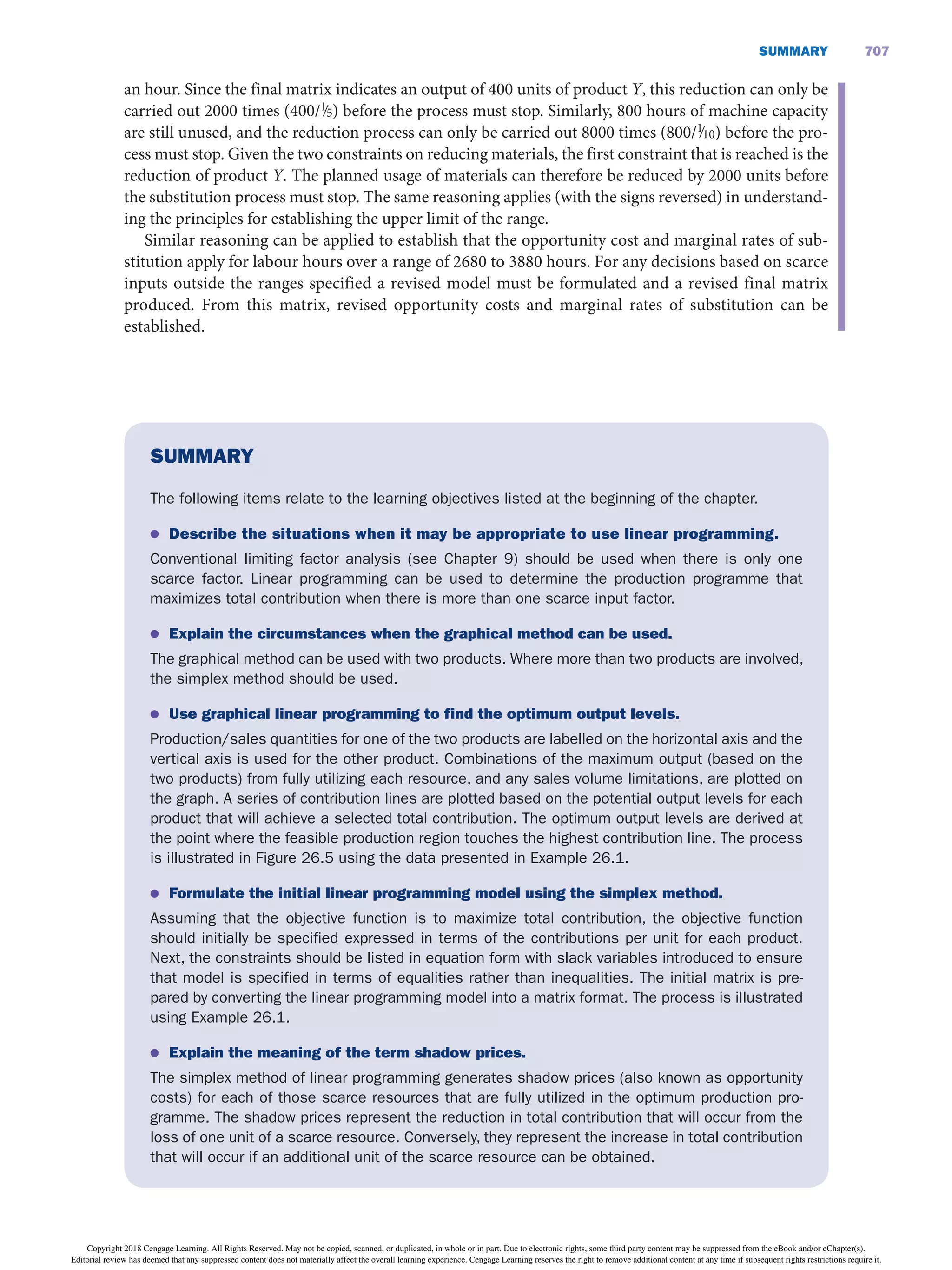 707
SUMMARY
an hour. Since the final matrix indicates an output of 400 units of product Y, this reduction can only be
carried out 2000 times (400/1
∙5) before the process must stop. Similarly, 800 hours of machine capacity
are still unused, and the reduction process can only be carried out 8000 times (800/1
∙10) before the pro-
cess must stop. Given the two constraints on reducing materials, the first constraint that is reached is the
reduction of product Y. The planned usage of materials can therefore be reduced by 2000 units before
the substitution process must stop. The same reasoning applies (with the signs reversed) in understand-
ing the principles for establishing the upper limit of the range.
Similar reasoning can be applied to establish that the opportunity cost and marginal rates of sub-
stitution apply for labour hours over a range of 2680 to 3880 hours. For any decisions based on scarce
inputs outside the ranges specified a revised model must be formulated and a revised final matrix
produced. From this matrix, revised opportunity costs and marginal rates of substitution can be
established.
SUMMARY
The following items relate to the learning objectives listed at the beginning of the chapter.
● Describe the situations when it may be appropriate to use linear programming.
Conventional limiting factor analysis (see Chapter 9) should be used when there is only one
scarce factor. Linear programming can be used to determine the production programme that
maximizes total contribution when there is more than one scarce input factor.
● Explain the circumstances when the graphical method can be used.
The graphical method can be used with two products. Where more than two products are involved,
the simplex method should be used.
● Use graphical linear programming to find the optimum output levels.
Production/sales quantities for one of the two products are labelled on the horizontal axis and the
vertical axis is used for the other product. Combinations of the maximum output (based on the
two products) from fully utilizing each resource, and any sales volume limitations, are plotted on
the graph. A series of contribution lines are plotted based on the potential output levels for each
product that will achieve a selected total contribution. The optimum output levels are derived at
the point where the feasible production region touches the highest contribution line. The process
is illustrated in Figure 26.5 using the data presented in Example 26.1.
● Formulate the initial linear programming model using the simplex method.
Assuming that the objective function is to maximize total contribution, the objective function
should initially be specified expressed in terms of the contributions per unit for each product.
Next, the constraints should be listed in equation form with slack variables introduced to ensure
that model is specified in terms of equalities rather than inequalities. The initial matrix is pre-
pared by converting the linear programming model into a matrix format. The process is illustrated
using Example 26.1.
● Explain the meaning of the term shadow prices.
The simplex method of linear programming generates shadow prices (also known as opportunity
costs) for each of those scarce resources that are fully utilized in the optimum production pro-
gramme. The shadow prices represent the reduction in total contribution that will occur from the
loss of one unit of a scarce resource. Conversely, they represent the increase in total contribution
that will occur if an additional unit of the scarce resource can be obtained.
Copyright 2018 Cengage Learning. All Rights Reserved. May not be copied, scanned, or duplicated, in whole or in part. Due to electronic rights, some third party content may be suppressed from the eBook and/or eChapter(s).
Editorial review has deemed that any suppressed content does not materially affect the overall learning experience. Cengage Learning reserves the right to remove additional content at any time if subsequent rights restrictions require it.
 