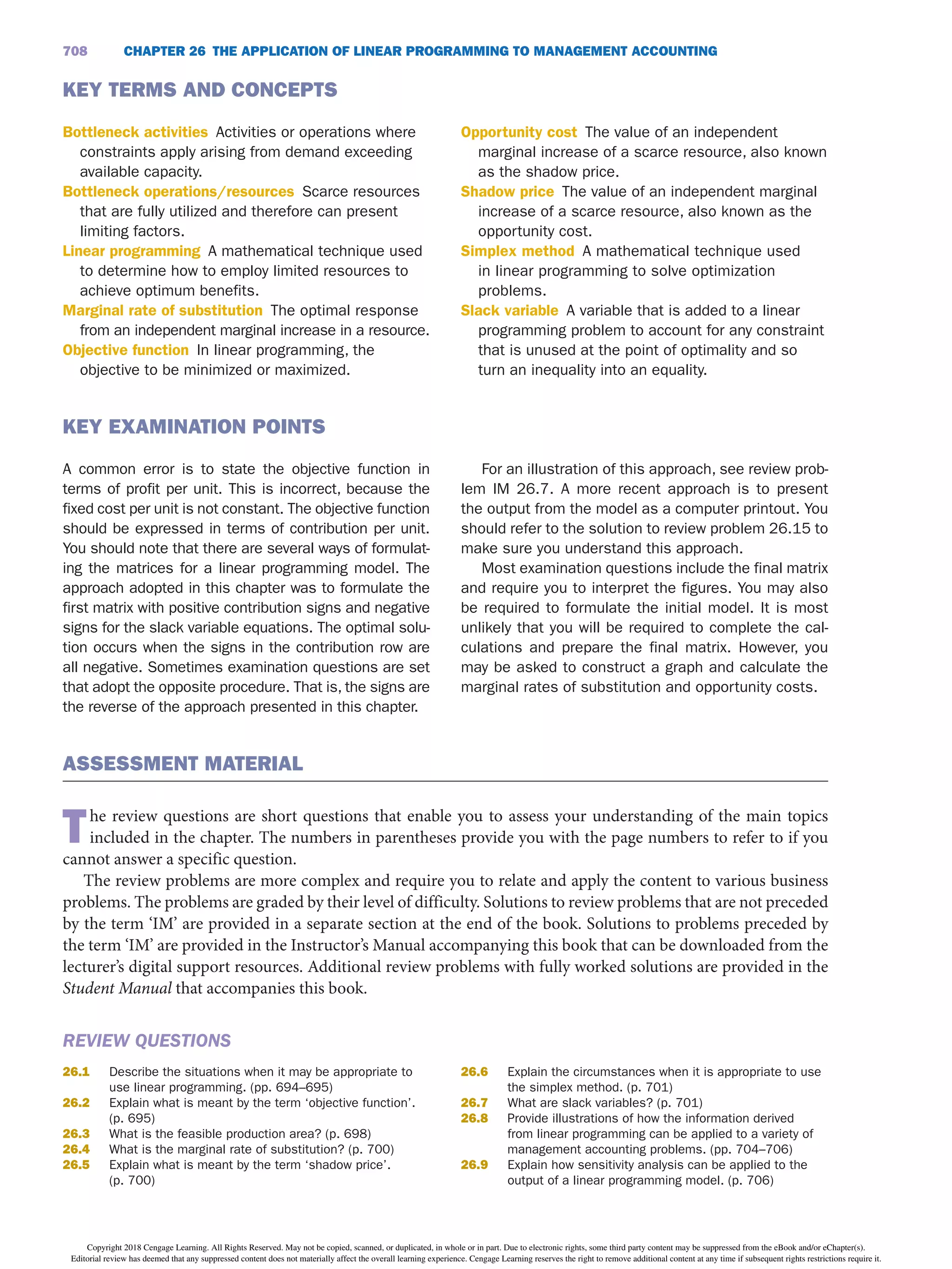 CHAPTER 26 THE APPLiCATiON OF LiNEAR PROGRAMMiNG TO MANAGEMENT ACCOUNTiNG
708
KEY TERMS AND CONCEPTS
Bottleneck activities Activities or operations where
constraints apply arising from demand exceeding
available capacity.
Bottleneck operations/resources Scarce resources
that are fully utilized and therefore can present
limiting factors.
Linear programming A mathematical technique used
to determine how to employ limited resources to
achieve optimum benefits.
Marginal rate of substitution The optimal response
from an independent marginal increase in a resource.
Objective function In linear programming, the
objective to be minimized or maximized.
Opportunity cost The value of an independent
marginal increase of a scarce resource, also known
as the shadow price.
Shadow price The value of an independent marginal
increase of a scarce resource, also known as the
opportunity cost.
Simplex method A mathematical technique used
in linear programming to solve optimization
problems.
Slack variable A variable that is added to a linear
programming problem to account for any constraint
that is unused at the point of optimality and so
turn an inequality into an equality.
KEY EXAMiNATiON POiNTS
A common error is to state the objective function in
terms of profit per unit. This is incorrect, because the
fixed cost per unit is not constant. The objective function
should be expressed in terms of contribution per unit.
You should note that there are several ways of formulat-
ing the matrices for a linear programming model. The
approach adopted in this chapter was to formulate the
first matrix with positive contribution signs and negative
signs for the slack variable equations. The optimal solu-
tion occurs when the signs in the contribution row are
all negative. Sometimes examination questions are set
that adopt the opposite procedure. That is, the signs are
the reverse of the approach presented in this chapter.
For an illustration of this approach, see review prob-
lem IM 26.7. A more recent approach is to present
the output from the model as a computer printout. You
should refer to the solution to review problem 26.15 to
make sure you understand this approach.
Most examination questions include the final matrix
and require you to interpret the figures. You may also
be required to formulate the initial model. It is most
unlikely that you will be required to complete the cal-
culations and prepare the final matrix. However, you
may be asked to construct a graph and calculate the
marginal rates of substitution and opportunity costs.
ASSESSMENT MATERiAL
The review questions are short questions that enable you to assess your understanding of the main topics
included in the chapter. The numbers in parentheses provide you with the page numbers to refer to if you
cannot answer a specific question.
The review problems are more complex and require you to relate and apply the content to various business
problems. The problems are graded by their level of difficulty. Solutions to review problems that are not preceded
by the term ‘IM’ are provided in a separate section at the end of the book. Solutions to problems preceded by
the term ‘IM’ are provided in the Instructor’s Manual accompanying this book that can be downloaded from the
lecturer’s digital support resources. Additional review problems with fully worked solutions are provided in the
Student Manual that accompanies this book.
REVIEW QUESTIONS
26.1 Describe the situations when it may be appropriate to
use linear programming. (pp. 694–695)
26.2 Explain what is meant by the term ‘objective function’.
(p. 695)
26.3 What is the feasible production area? (p. 698)
26.4 What is the marginal rate of substitution? (p. 700)
26.5 Explain what is meant by the term ‘shadow price’.
(p. 700)
26.6 Explain the circumstances when it is appropriate to use
the simplex method. (p. 701)
26.7 What are slack variables? (p. 701)
26.8 Provide illustrations of how the information derived
from linear programming can be applied to a variety of
management accounting problems. (pp. 704–706)
26.9 Explain how sensitivity analysis can be applied to the
output of a linear programming model. (p. 706)
Copyright 2018 Cengage Learning. All Rights Reserved. May not be copied, scanned, or duplicated, in whole or in part. Due to electronic rights, some third party content may be suppressed from the eBook and/or eChapter(s).
Editorial review has deemed that any suppressed content does not materially affect the overall learning experience. Cengage Learning reserves the right to remove additional content at any time if subsequent rights restrictions require it.
 