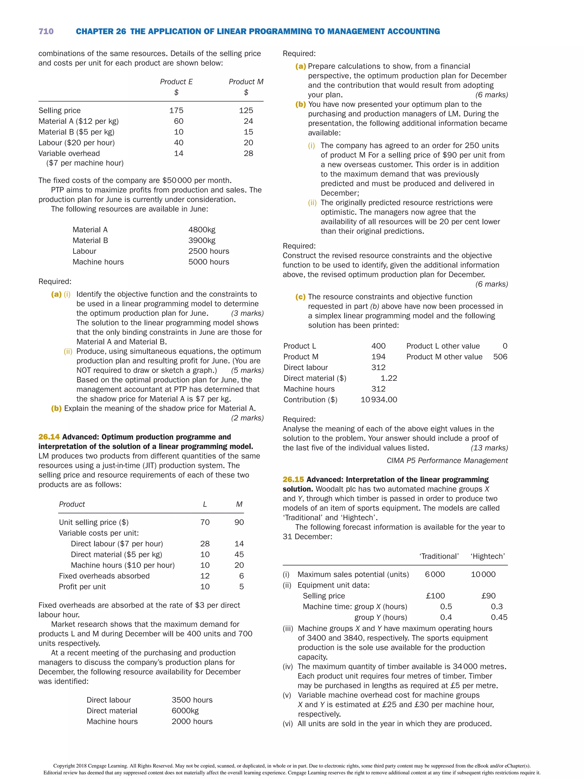 CHAPTER 26 THE APPLiCATiON OF LiNEAR PROGRAMMiNG TO MANAGEMENT ACCOUNTiNG
710
combinations of the same resources. Details of the selling price
and costs per unit for each product are shown below:
Product E Product M
$ $
Selling price 175 125
Material A ($12 per kg) 60 24
Material B ($5 per kg) 10 15
Labour ($20 per hour) 40 20
Variable overhead
($7 per machine hour)
14 28
The fixed costs of the company are $50000 per month.
PTP aims to maximize profits from production and sales. The
production plan for June is currently under consideration.
The following resources are available in June:
Material A 4800kg
Material B 3900kg
Labour 2500 hours
Machine hours 5000 hours
Required:
(a) (i) Identify the objective function and the constraints to
be used in a linear programming model to determine
the optimum production plan for June. (3 marks)
The solution to the linear programming model shows
that the only binding constraints in June are those for
Material A and Material B.
(ii) Produce, using simultaneous equations, the optimum
production plan and resulting profit for June. (You are
NOT required to draw or sketch a graph.) (5 marks)
Based on the optimal production plan for June, the
management accountant at PTP has determined that
the shadow price for Material A is $7 per kg.
(b) Explain the meaning of the shadow price for Material A.
(2 marks)
26.14 Advanced: Optimum production programme and
interpretation of the solution of a linear programming model.
LM produces two products from different quantities of the same
resources using a just-in-time (JIT) production system. The
selling price and resource requirements of each of these two
products are as follows:
Product   L   M
Unit selling price ($)   70   90
Variable costs per unit:        
Direct labour ($7 per hour)   28   14
Direct material ($5 per kg)   10   45
Machine hours ($10 per hour)   10   20
Fixed overheads absorbed   12   6
Profit per unit   10   5
Fixed overheads are absorbed at the rate of $3 per direct
labour hour.
Market research shows that the maximum demand for
products L and M during December will be 400 units and 700
units respectively.
At a recent meeting of the purchasing and production
managers to discuss the company’s production plans for
December, the following resource availability for December
was identified:
Direct labour   3500 hours
Direct material   6000kg
Machine hours   2000 hours
Required:
(a) Prepare calculations to show, from a financial
perspective, the optimum production plan for December
and the contribution that would result from adopting
your plan. (6 marks)
(b) You have now presented your optimum plan to the
purchasing and production managers of LM. During the
presentation, the following additional information became
available:
(i) The company has agreed to an order for 250 units
of product M For a selling price of $90 per unit from
a new overseas customer. This order is in addition
to the maximum demand that was previously
predicted and must be produced and delivered in
December;
(ii) The originally predicted resource restrictions were
optimistic. The managers now agree that the
availability of all resources will be 20 per cent lower
than their original predictions.
Required:
Construct the revised resource constraints and the objective
function to be used to identify, given the additional information
above, the revised optimum production plan for December.
(6 marks)
(c) The resource constraints and objective function
requested in part (b) above have now been processed in
a simplex linear programming model and the following
solution has been printed:
Product L   400  Product L other value   0
Product M   194  Product M other vaIue   506
Direct labour   312       
Direct material ($)   1.22       
Machine hours   312       
Contribution ($)   10934.00   
Required:
Analyse the meaning of each of the above eight values in the
solution to the problem. Your answer should include a proof of
the last five of the individual values listed. (13 marks)
CIMA P5 Performance Management
26.15 Advanced: Interpretation of the linear programming
solution. Woodalt plc has two automated machine groups X
and Y, through which timber is passed in order to produce two
models of an item of sports equipment. The models are called
‘Traditional’ and ‘Hightech’.
The following forecast information is available for the year to
31 December:
  ‘Traditional’   ‘Hightech’
(i) Maximum sales potential (units)   6000   10000
(ii) Equipment unit data:        
Selling price   £100   £90
Machine time: group X (hours)   0.5   0.3
group Y (hours)   0.4   0.45
(iii) Machine groups X and Y have maximum operating hours
of 3400 and 3840, respectively. The sports equipment
production is the sole use available for the production
capacity.
(iv) The maximum quantity of timber available is 34000 metres.
Each product unit requires four metres of timber. Timber
may be purchased in lengths as required at £5 per metre.
(v) Variable machine overhead cost for machine groups
X and Y is estimated at £25 and £30 per machine hour,
respectively.
(vi) All units are sold in the year in which they are produced.
Copyright 2018 Cengage Learning. All Rights Reserved. May not be copied, scanned, or duplicated, in whole or in part. Due to electronic rights, some third party content may be suppressed from the eBook and/or eChapter(s).
Editorial review has deemed that any suppressed content does not materially affect the overall learning experience. Cengage Learning reserves the right to remove additional content at any time if subsequent rights restrictions require it.
 