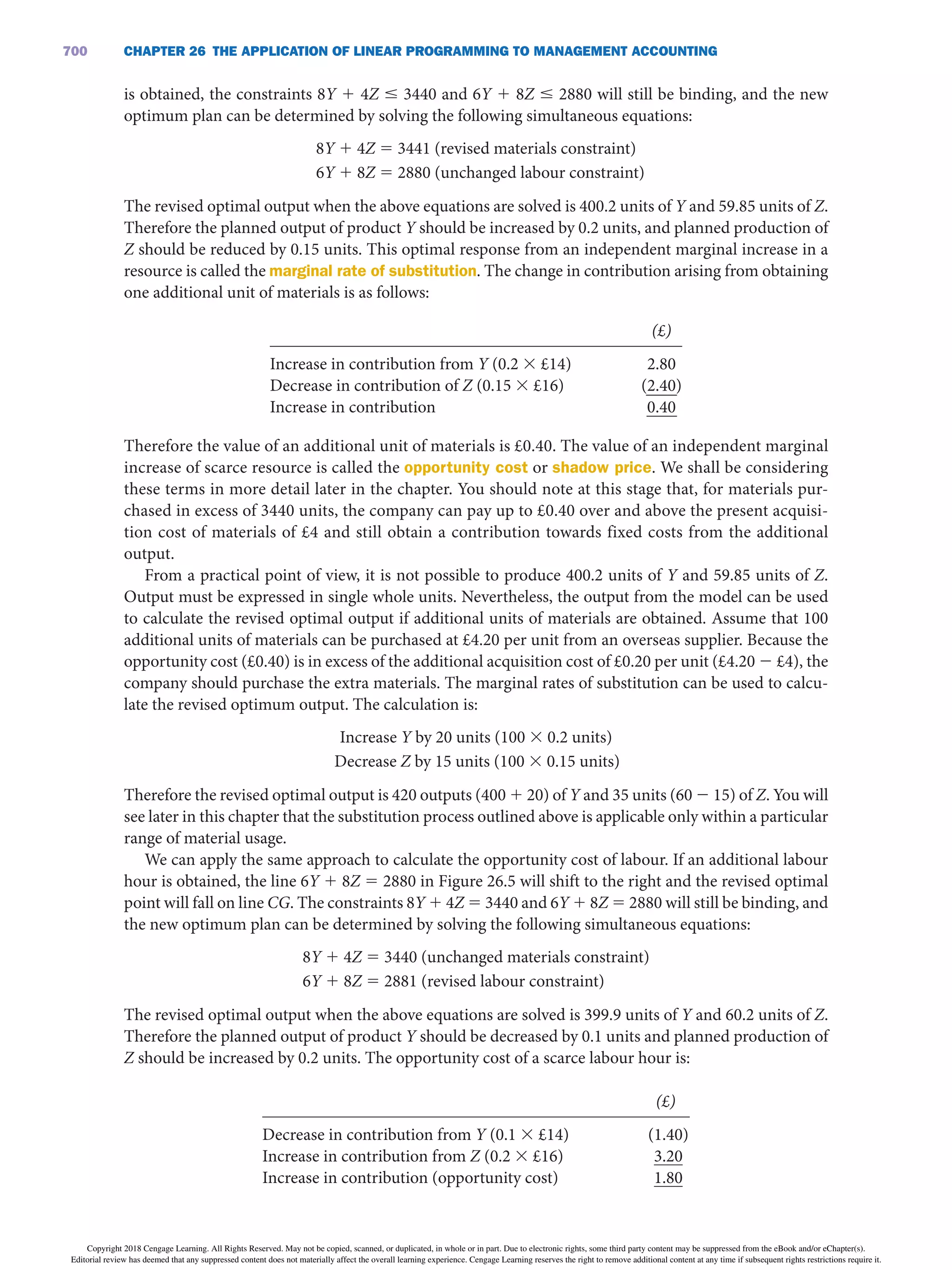 CHAPTER 26 THE APPLiCATiON OF LiNEAR PROGRAMMiNG TO MANAGEMENT ACCOUNTiNG
700
is obtained, the constraints 8Y 1 4Z ≤ 3440 and 6Y 1 8Z ≤ 2880 will still be binding, and the new
optimum plan can be determined by solving the following simultaneous equations:
8Y 1 4Z 5 3441 (revised materials constraint)
6Y 1 8Z 5 2880 (unchanged labour constraint)
The revised optimal output when the above equations are solved is 400.2 units of Y and 59.85 units of Z.
Therefore the planned output of product Y should be increased by 0.2 units, and planned production of
Z should be reduced by 0.15 units. This optimal response from an independent marginal increase in a
resource is called the marginal rate of substitution. The change in contribution arising from obtaining
one additional unit of materials is as follows:
    (£)
Increase in contribution from Y (0.2 3 £14)
Decrease in contribution of Z (0.15 3 £16)
Increase in contribution
 
 
 
2.80
(2.40)
0.40
Therefore the value of an additional unit of materials is £0.40. The value of an independent marginal
increase of scarce resource is called the opportunity cost or shadow price. We shall be considering
these terms in more detail later in the chapter. You should note at this stage that, for materials pur-
chased in excess of 3440 units, the company can pay up to £0.40 over and above the present acquisi-
tion cost of materials of £4 and still obtain a contribution towards fixed costs from the additional
output.
From a practical point of view, it is not possible to produce 400.2 units of Y and 59.85 units of Z.
Output must be expressed in single whole units. Nevertheless, the output from the model can be used
to calculate the revised optimal output if additional units of materials are obtained. Assume that 100
additional units of materials can be purchased at £4.20 per unit from an overseas supplier. Because the
opportunity cost (£0.40) is in excess of the additional acquisition cost of £0.20 per unit (£4.20 2 £4), the
company should purchase the extra materials. The marginal rates of substitution can be used to calcu-
late the revised optimum output. The calculation is:
Increase Y by 20 units (100 3 0.2 units)
Decrease Z by 15 units (100 3 0.15 units)
Therefore the revised optimal output is 420 outputs (400 1 20) of Y and 35 units (60 2 15) of Z. You will
see later in this chapter that the substitution process outlined above is applicable only within a particular
range of material usage.
We can apply the same approach to calculate the opportunity cost of labour. If an additional labour
hour is obtained, the line 6Y 1 8Z = 2880 in Figure 26.5 will shift to the right and the revised optimal
point will fall on line CG. The constraints 8Y 1 4Z = 3440 and 6Y 1 8Z = 2880 will still be binding, and
the new optimum plan can be determined by solving the following simultaneous equations:
8Y 1 4Z 5 3440 (unchanged materials constraint)
6Y 1 8Z 5 2881 (revised labour constraint)
The revised optimal output when the above equations are solved is 399.9 units of Y and 60.2 units of Z.
Therefore the planned output of product Y should be decreased by 0.1 units and planned production of
Z should be increased by 0.2 units. The opportunity cost of a scarce labour hour is:
    (£)
Decrease in contribution from Y (0.1 3 £14)
Increase in contribution from Z (0.2 3 £16)
Increase in contribution (opportunity cost)
 
 
 
(1.40)
3.20
1.80
Copyright 2018 Cengage Learning. All Rights Reserved. May not be copied, scanned, or duplicated, in whole or in part. Due to electronic rights, some third party content may be suppressed from the eBook and/or eChapter(s).
Editorial review has deemed that any suppressed content does not materially affect the overall learning experience. Cengage Learning reserves the right to remove additional content at any time if subsequent rights restrictions require it.
 