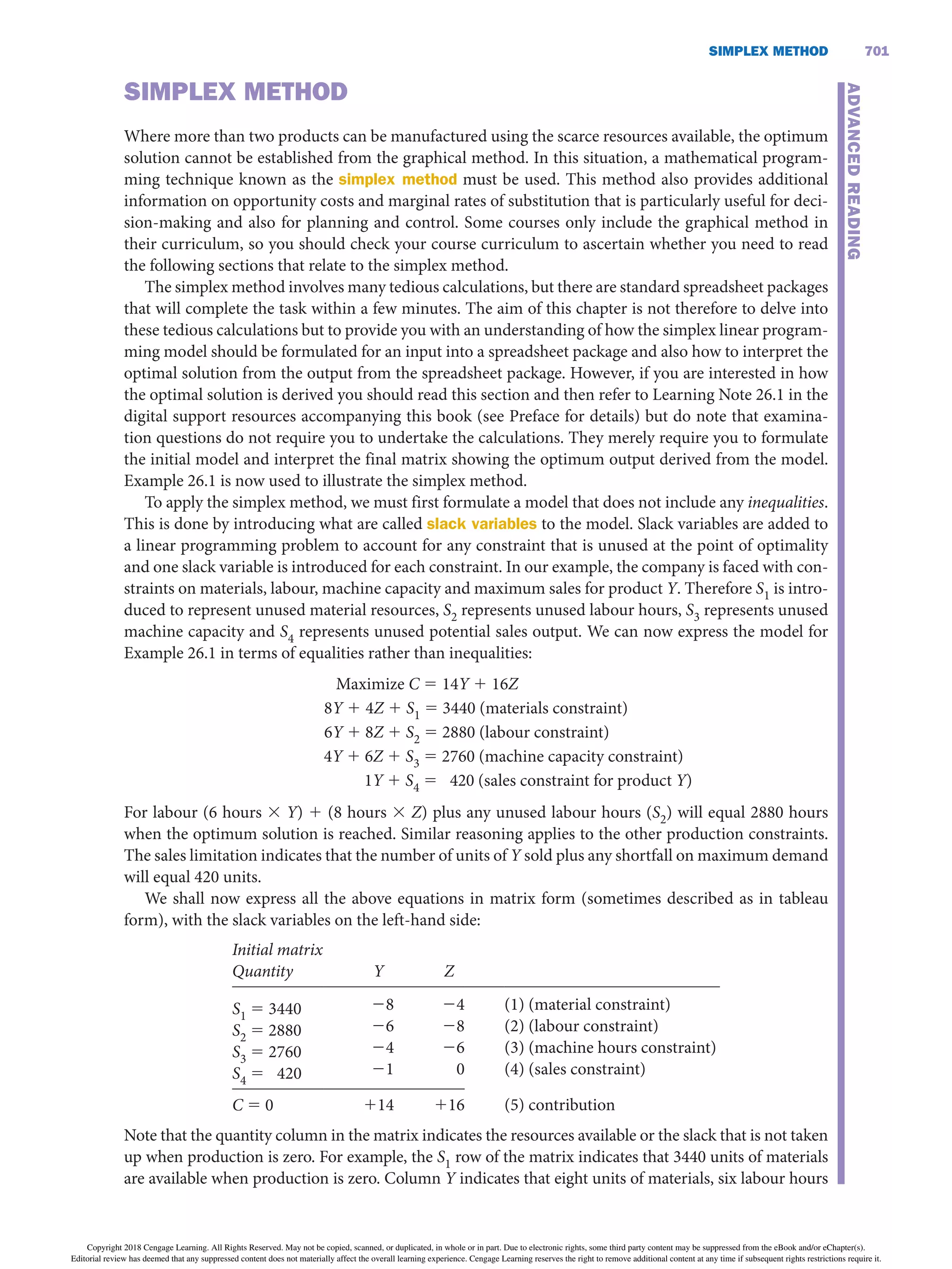 SiMPLEX METHOD 701
SiMPLEX METHOD
Where more than two products can be manufactured using the scarce resources available, the optimum
solution cannot be established from the graphical method. In this situation, a mathematical program-
ming technique known as the simplex method must be used. This method also provides additional
information on opportunity costs and marginal rates of substitution that is particularly useful for deci-
sion-making and also for planning and control. Some courses only include the graphical method in
their curriculum, so you should check your course curriculum to ascertain whether you need to read
the following sections that relate to the simplex method.
The simplex method involves many tedious calculations, but there are standard spreadsheet packages
that will complete the task within a few minutes. The aim of this chapter is not therefore to delve into
these tedious calculations but to provide you with an understanding of how the simplex linear program-
ming model should be formulated for an input into a spreadsheet package and also how to interpret the
optimal solution from the output from the spreadsheet package. However, if you are interested in how
the optimal solution is derived you should read this section and then refer to Learning Note 26.1 in the
digital support resources accompanying this book (see Preface for details) but do note that examina-
tion questions do not require you to undertake the calculations. They merely require you to formulate
the initial model and interpret the final matrix showing the optimum output derived from the model.
Example 26.1 is now used to illustrate the simplex method.
To apply the simplex method, we must first formulate a model that does not include any inequalities.
This is done by introducing what are called slack variables to the model. Slack variables are added to
a linear programming problem to account for any constraint that is unused at the point of optimality
and one slack variable is introduced for each constraint. In our example, the company is faced with con-
straints on materials, labour, machine capacity and maximum sales for product Y. Therefore S1 is intro-
duced to represent unused material resources, S2 represents unused labour hours, S3 represents unused
machine capacity and S4 represents unused potential sales output. We can now express the model for
Example 26.1 in terms of equalities rather than inequalities:
Maximize C 5 14Y 1 16Z
8Y 1 4Z 1 S1 5 3440 (materials constraint)
6Y 1 8Z 1 S2 5 2880 (labour constraint)
4Y 1 6Z 1 S3 5 2760 (machine capacity constraint)
1Y 1 S4 5 420 (sales constraint for product Y)
For labour (6 hours 3 Y) 1 (8 hours 3 Z) plus any unused labour hours (S2) will equal 2880 hours
when the optimum solution is reached. Similar reasoning applies to the other production constraints.
The sales limitation indicates that the number of units of Y sold plus any shortfall on maximum demand
will equal 420 units.
We shall now express all the above equations in matrix form (sometimes described as in tableau
form), with the slack variables on the left-hand side:
Initial matrix
Quantity
 
Y
 
Z
   
S1 = 3440
S2 = 2880
S3 = 2760
S4 = 420
 
 
 
 
28
26
24
21
 
 
 
 
24
28
26
0
 
 
 
 
(1) (material constraint)
(2) (labour constraint)
(3) (machine hours constraint)
(4) (sales constraint)
C = 0   114   116  (5) contribution
Note that the quantity column in the matrix indicates the resources available or the slack that is not taken
up when production is zero. For example, the S1 row of the matrix indicates that 3440 units of materials
are available when production is zero. Column Y indicates that eight units of materials, six labour hours
ADVANCED
READiNG
Copyright 2018 Cengage Learning. All Rights Reserved. May not be copied, scanned, or duplicated, in whole or in part. Due to electronic rights, some third party content may be suppressed from the eBook and/or eChapter(s).
Editorial review has deemed that any suppressed content does not materially affect the overall learning experience. Cengage Learning reserves the right to remove additional content at any time if subsequent rights restrictions require it.
 
