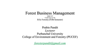 Forest Business Management
NRM 357
Credit hour (2+0)
B.Sc Forestry (Fifth Semester)
Prabin Pandit
Lecturer
Purbanchal University
College of Environment and Forestry (PUCEF)
foresterpandit@gmail.com
 