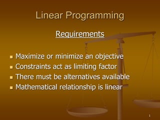 1
Linear Programming
Requirements
 Maximize or minimize an objective
 Constraints act as limiting factor
 There must be alternatives available
 Mathematical relationship is linear
 