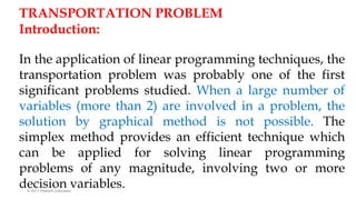 © 2011 Pearson Education
TRANSPORTATION PROBLEM
Introduction:
In the application of linear programming techniques, the
transportation problem was probably one of the first
significant problems studied. When a large number of
variables (more than 2) are involved in a problem, the
solution by graphical method is not possible. The
simplex method provides an efficient technique which
can be applied for solving linear programming
problems of any magnitude, involving two or more
decision variables.
 