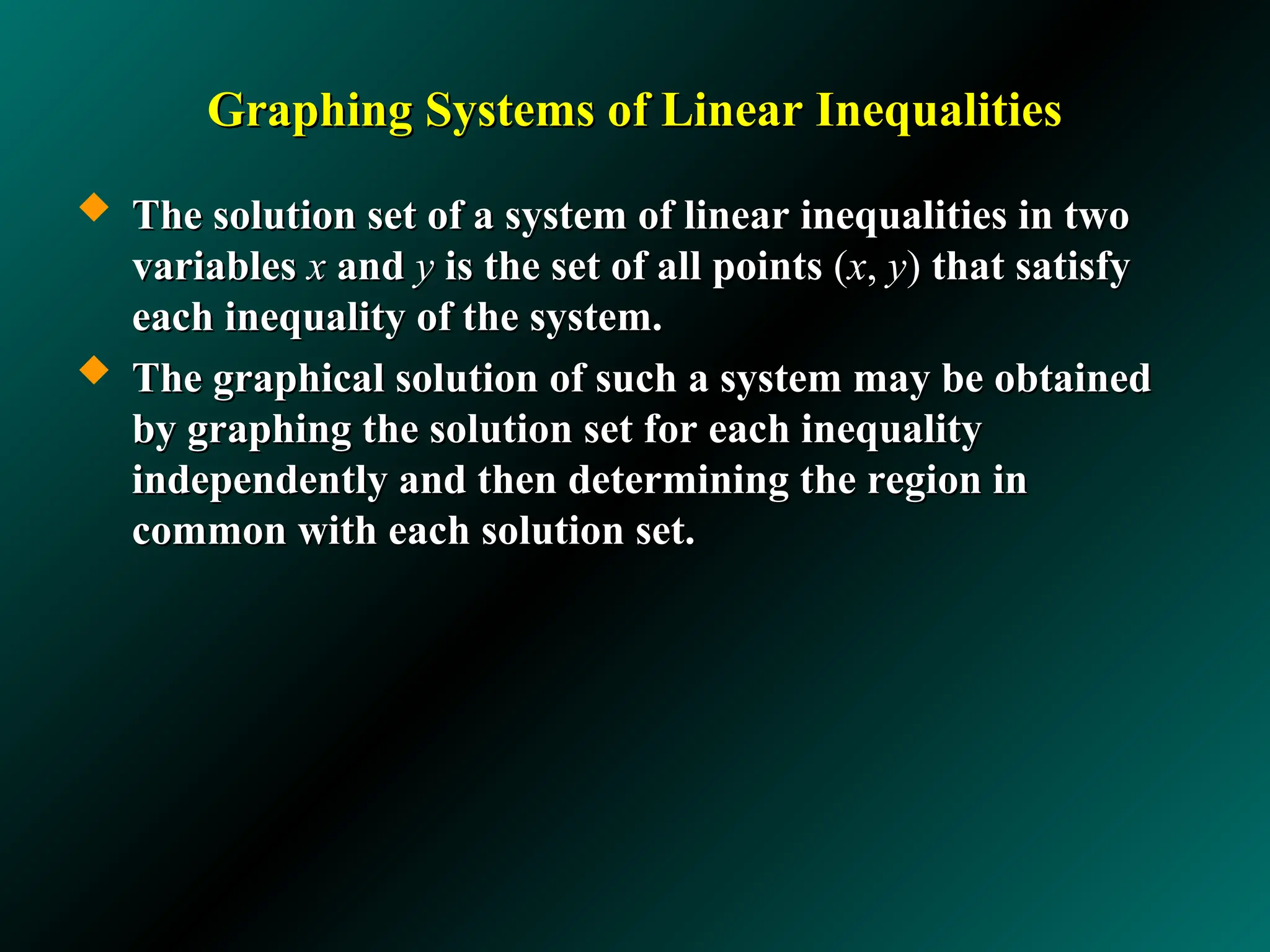 Graphing Systems of Linear Inequalities
Graphing Systems of Linear Inequalities
 The solution set of a system of linear inequalities in two
The solution set of a system of linear inequalities in two
variables
variables x
x and
and y
y is the set of all points
is the set of all points (
(x
x,
, y
y)
) that satisfy
that satisfy
each inequality of the system.
each inequality of the system.
 The graphical solution of such a system may be obtained
The graphical solution of such a system may be obtained
by graphing the solution set for each inequality
by graphing the solution set for each inequality
independently and then determining the region in
independently and then determining the region in
common with each solution set.
common with each solution set.
 