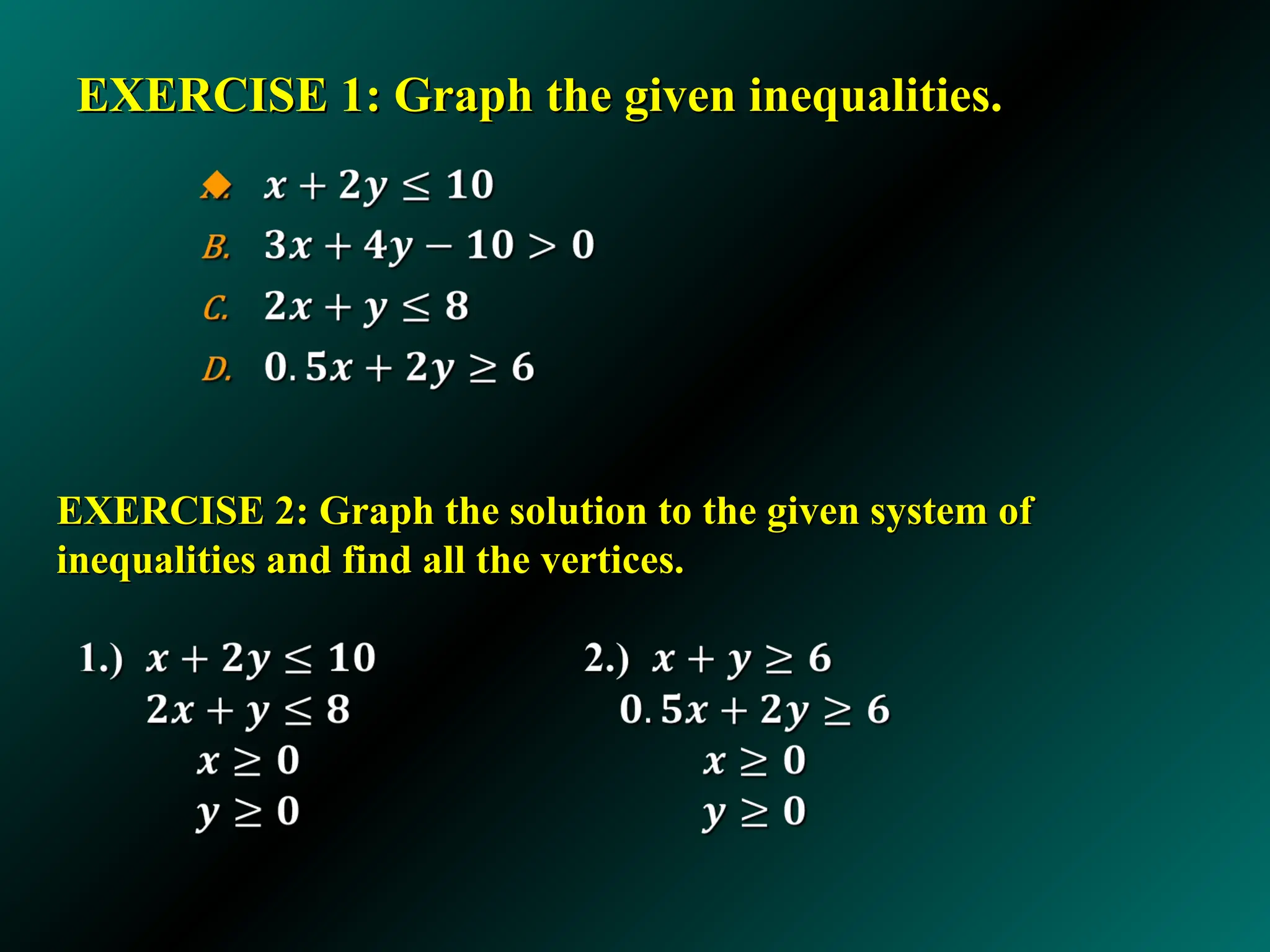EXERCISE 1: Graph the given inequalities.
EXERCISE 1: Graph the given inequalities.
EXERCISE 2: Graph the solution to the given system of
EXERCISE 2: Graph the solution to the given system of
inequalities and find all the vertices.
inequalities and find all the vertices.
 