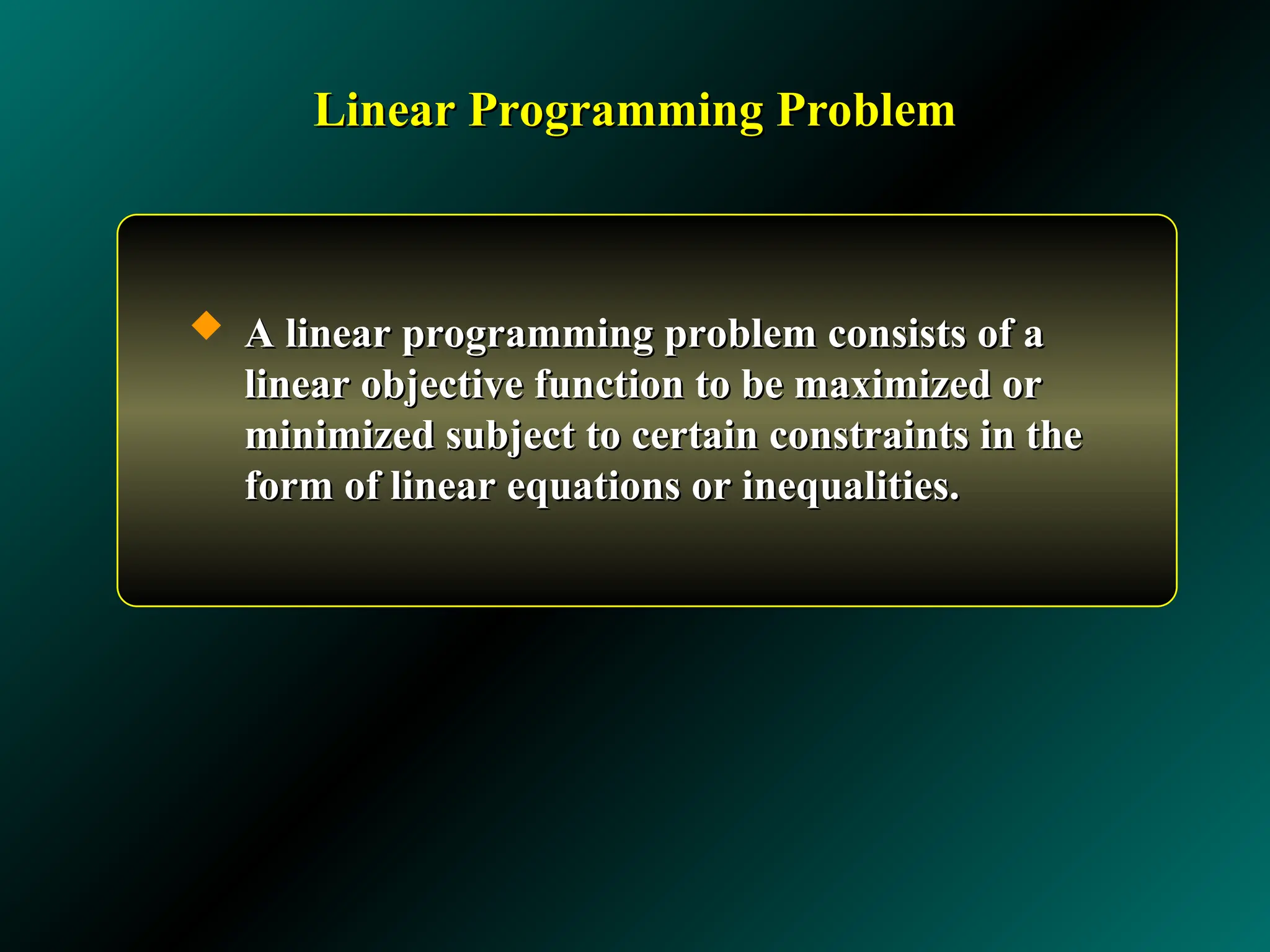 Linear Programming Problem
Linear Programming Problem
 A linear programming problem consists of a
A linear programming problem consists of a
linear objective function to be maximized or
linear objective function to be maximized or
minimized subject to certain constraints in the
minimized subject to certain constraints in the
form of linear equations or inequalities.
form of linear equations or inequalities.
 