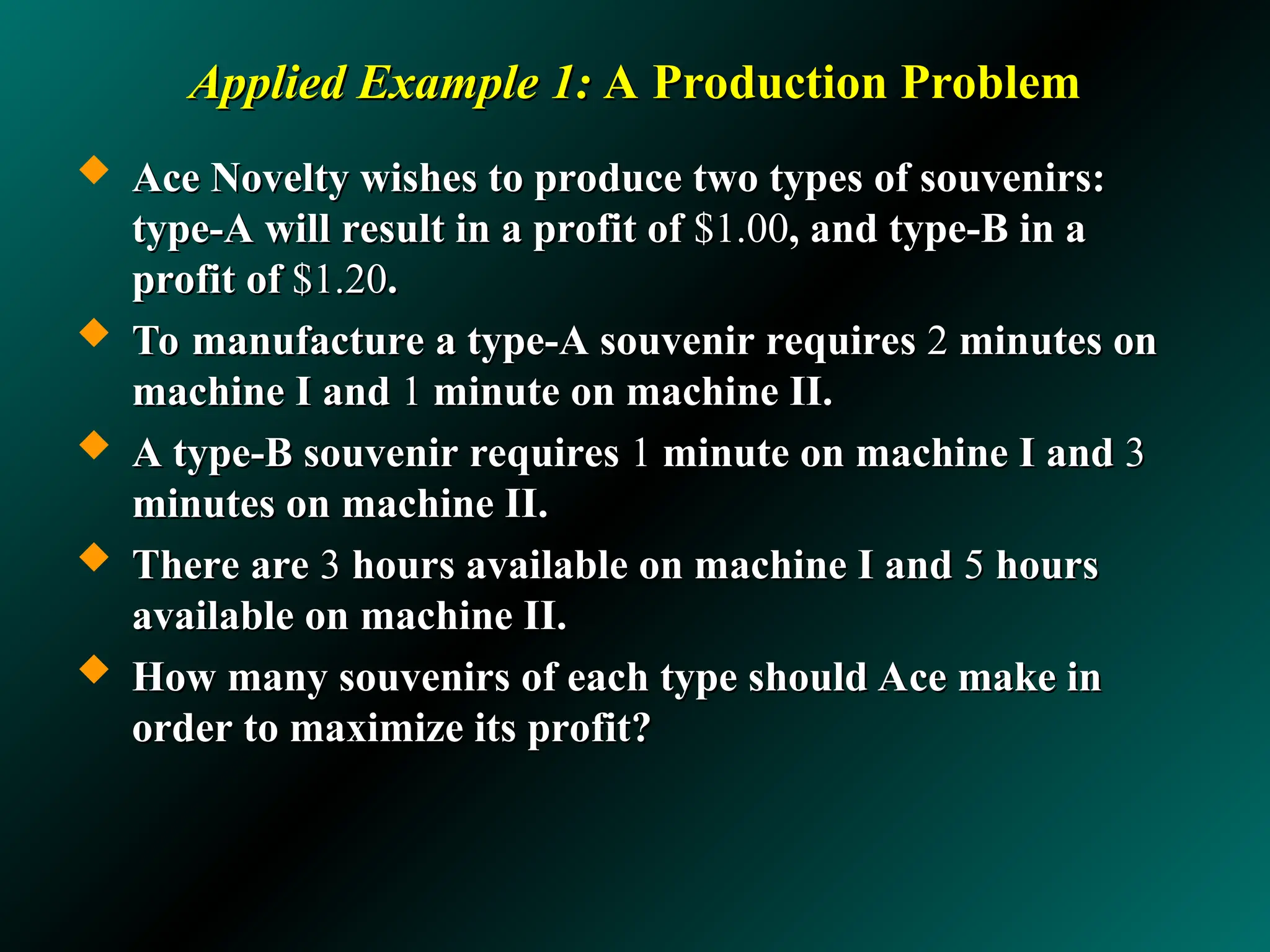 Applied Example 1:
Applied Example 1: A Production Problem
A Production Problem
 Ace Novelty wishes to produce two types of souvenirs:
Ace Novelty wishes to produce two types of souvenirs:
type-A will result in a profit of
type-A will result in a profit of $1.00
$1.00, and type-B in a
, and type-B in a
profit of
profit of $1.20
$1.20.
.
 To manufacture a type-A souvenir requires
To manufacture a type-A souvenir requires 2
2 minutes on
minutes on
machine I and
machine I and 1
1 minute on machine II.
minute on machine II.
 A type-B souvenir requires
A type-B souvenir requires 1
1 minute on machine I and
minute on machine I and 3
3
minutes on machine II.
minutes on machine II.
 There are
There are 3
3 hours available on machine I and
hours available on machine I and 5
5 hours
hours
available on machine II.
available on machine II.
 How many souvenirs of each type should Ace make in
How many souvenirs of each type should Ace make in
order to maximize its profit?
order to maximize its profit?
 