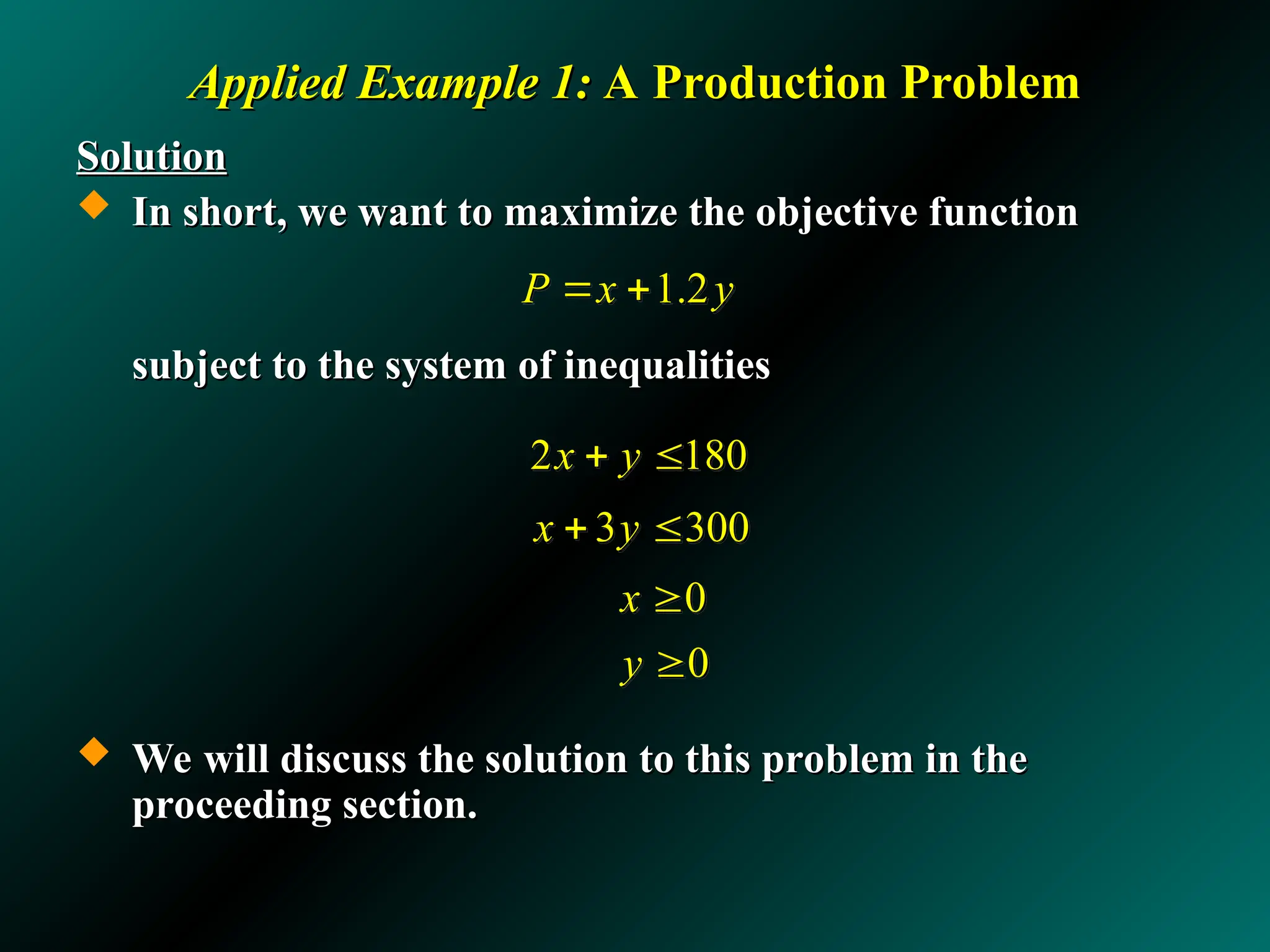 Applied Example 1:
Applied Example 1: A Production Problem
A Production Problem
Solution
Solution
 In short, we want to maximize the objective function
In short, we want to maximize the objective function
subject to the system of inequalities
subject to the system of inequalities
 We will discuss the solution to this problem in the
We will discuss the solution to this problem in the
proceeding section.
proceeding section.
0
0
x
y


1.2
P x y
 
3 300
x y
 
2 180
x y
 
 