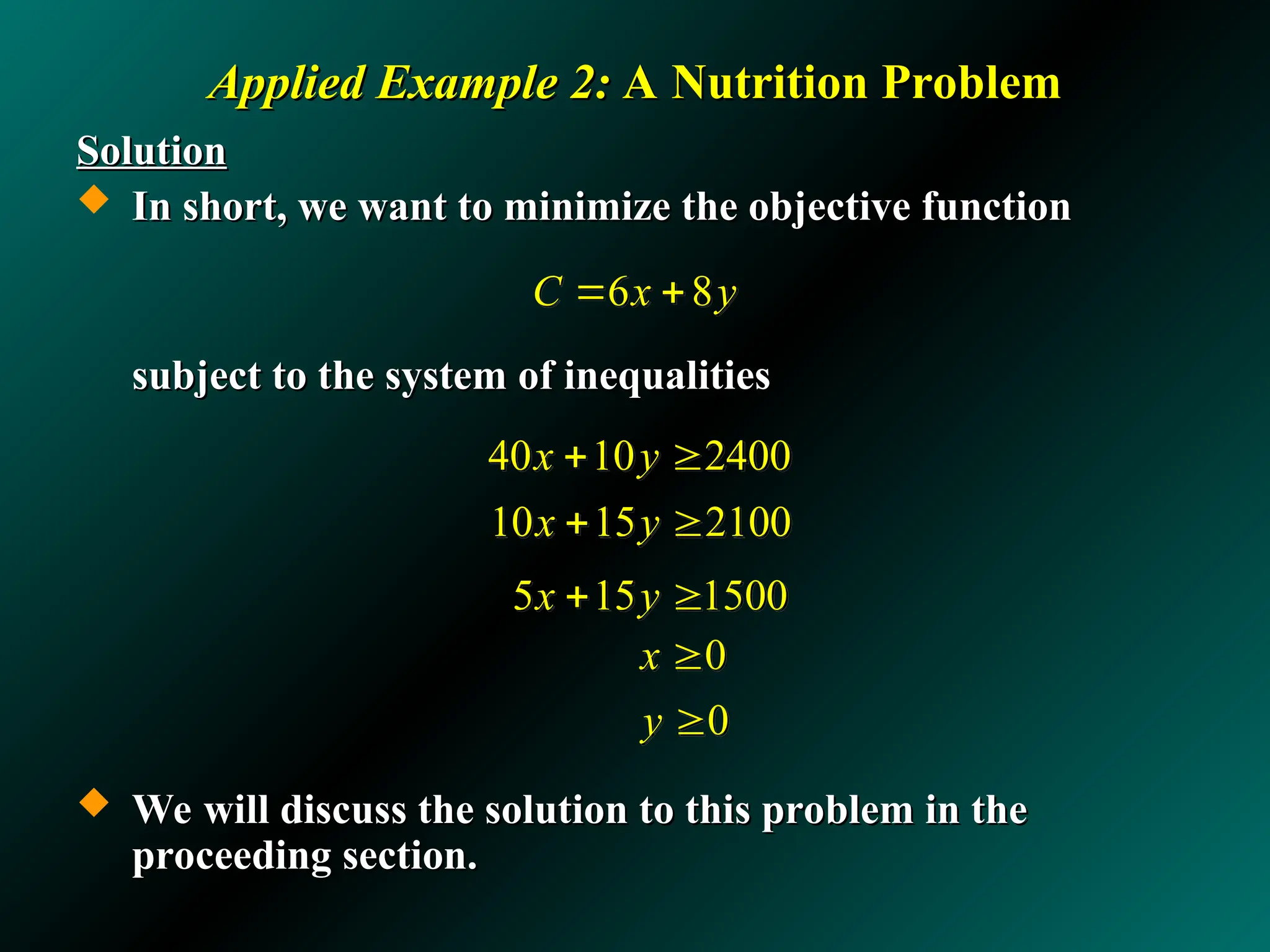 Applied Example 2:
Applied Example 2: A Nutrition Problem
A Nutrition Problem
Solution
Solution
 In short, we want to minimize the objective function
In short, we want to minimize the objective function
subject to the system of inequalities
subject to the system of inequalities
 We will discuss the solution to this problem in the
We will discuss the solution to this problem in the
proceeding section.
proceeding section.
5 15 1500
x y
 
6 8
C x y
 
40 10 2400
x y
 
10 15 2100
x y
 
0
0
x
y


 
