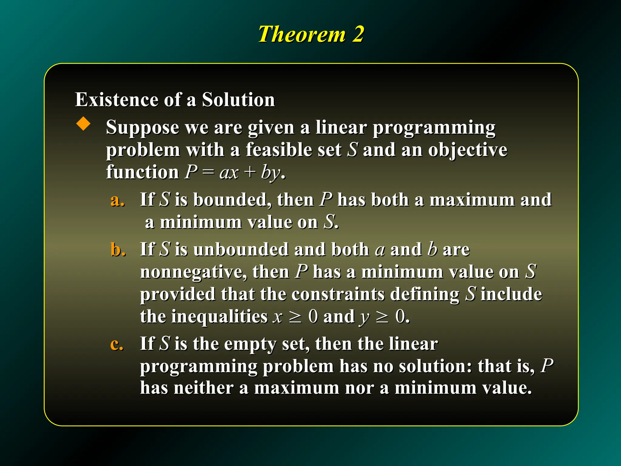 Theorem 2
Theorem 2
Existence of a Solution
Existence of a Solution
 Suppose we are given a linear programming
Suppose we are given a linear programming
problem with a feasible set
problem with a feasible set S
S and an objective
and an objective
function
function P
P =
= ax
ax +
+ by
by.
.
a.
a. If
If S
S is bounded, then
is bounded, then P
P has both a maximum and
has both a maximum and
a minimum value on
a minimum value on S
S.
.
b.
b. If
If S
S is unbounded and both
is unbounded and both a
a and
and b
b are
are
nonnegative, then
nonnegative, then P
P has a minimum value on
has a minimum value on S
S
provided that the constraints defining
provided that the constraints defining S
S include
include
the inequalities
the inequalities x
x 
 0
0 and
and y
y 
 0
0.
.
c.
c. If
If S
S is the empty set, then the linear
is the empty set, then the linear
programming problem has no solution: that is,
programming problem has no solution: that is, P
P
has neither a maximum nor a minimum value.
has neither a maximum nor a minimum value.
 