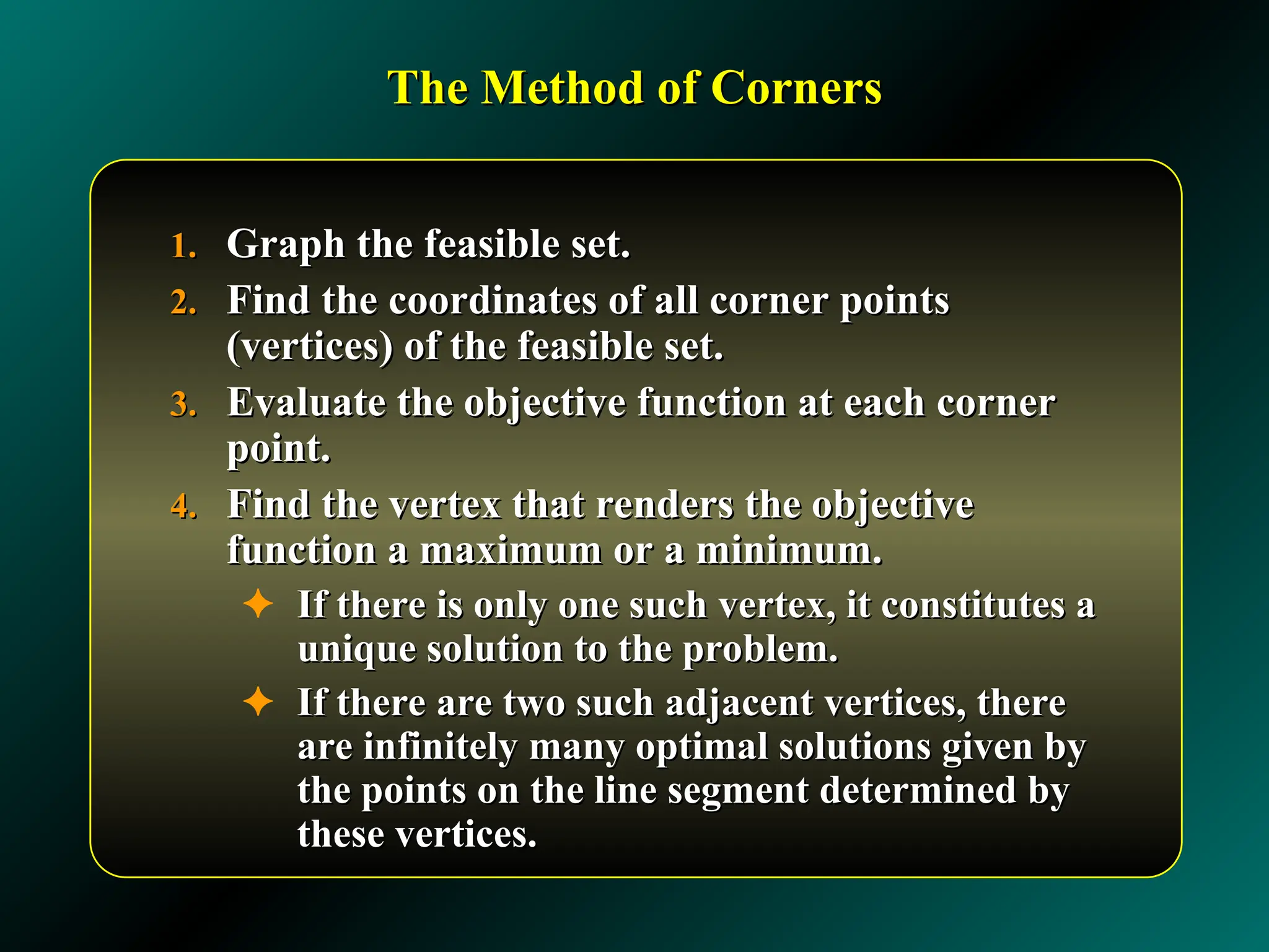 The Method of Corners
The Method of Corners
1.
1. Graph the feasible set.
Graph the feasible set.
2.
2. Find the coordinates of all corner points
Find the coordinates of all corner points
(vertices) of the feasible set.
(vertices) of the feasible set.
3.
3. Evaluate the objective function at each corner
Evaluate the objective function at each corner
point.
point.
4.
4. Find the vertex that renders the objective
Find the vertex that renders the objective
function a maximum or a minimum.
function a maximum or a minimum.
✦ If there is only one such vertex, it constitutes a
If there is only one such vertex, it constitutes a
unique solution to the problem.
unique solution to the problem.
✦ If there are two such adjacent vertices, there
If there are two such adjacent vertices, there
are infinitely many optimal solutions given by
are infinitely many optimal solutions given by
the points on the line segment determined by
the points on the line segment determined by
these vertices.
these vertices.
 