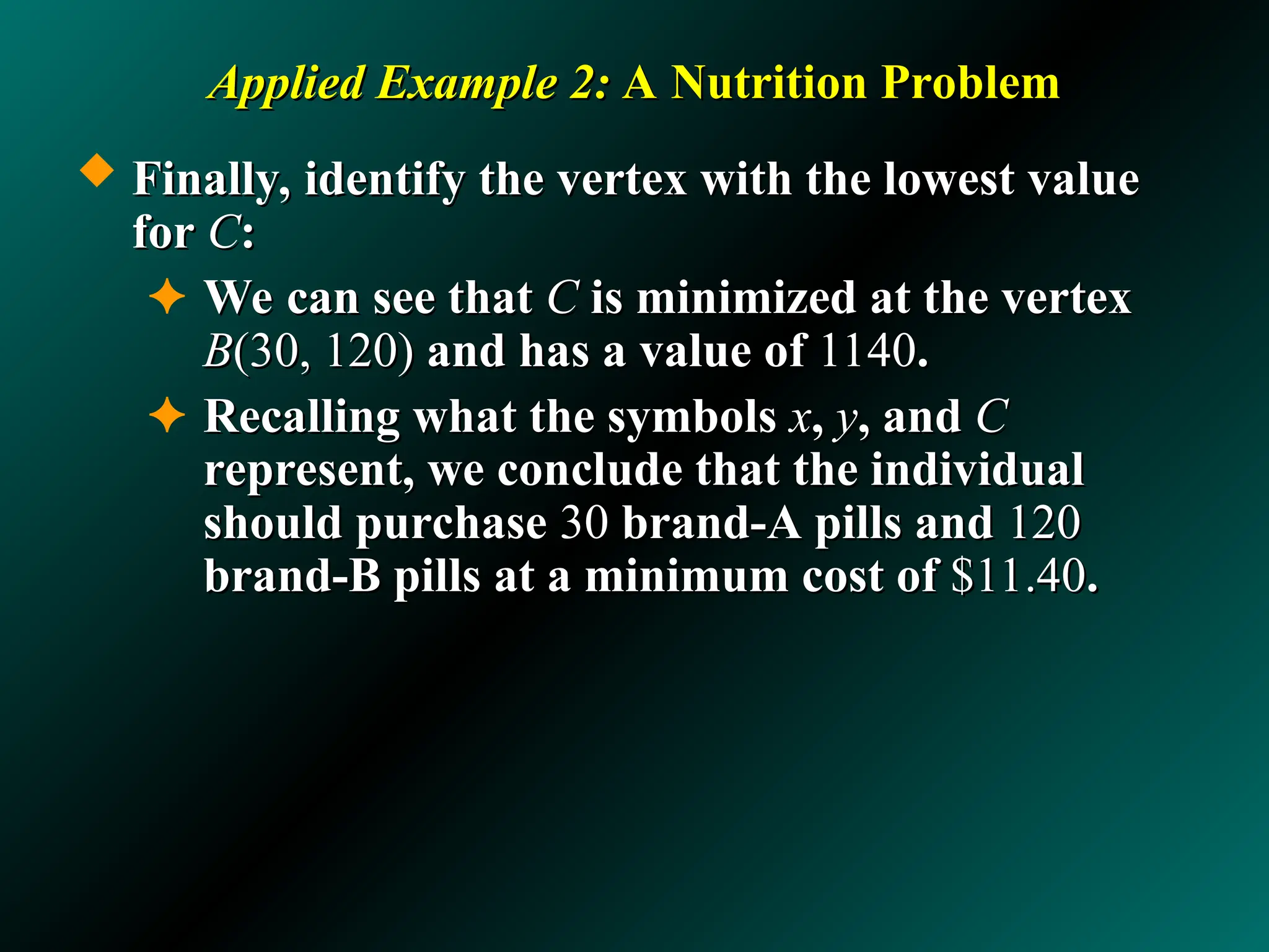 Applied Example 2:
Applied Example 2: A Nutrition Problem
A Nutrition Problem
 Finally, identify the vertex with the lowest value
Finally, identify the vertex with the lowest value
for
for C
C:
:
✦ We can see that
We can see that C
C is minimized at the vertex
is minimized at the vertex
B
B(30, 120)
(30, 120) and has a value of
and has a value of 1140
1140.
.
✦ Recalling what the symbols
Recalling what the symbols x
x,
, y
y, and
, and C
C
represent, we conclude that the individual
represent, we conclude that the individual
should purchase
should purchase 30
30 brand-A pills and
brand-A pills and 120
120
brand-B pills at a minimum cost of
brand-B pills at a minimum cost of $11.40
$11.40.
.
 