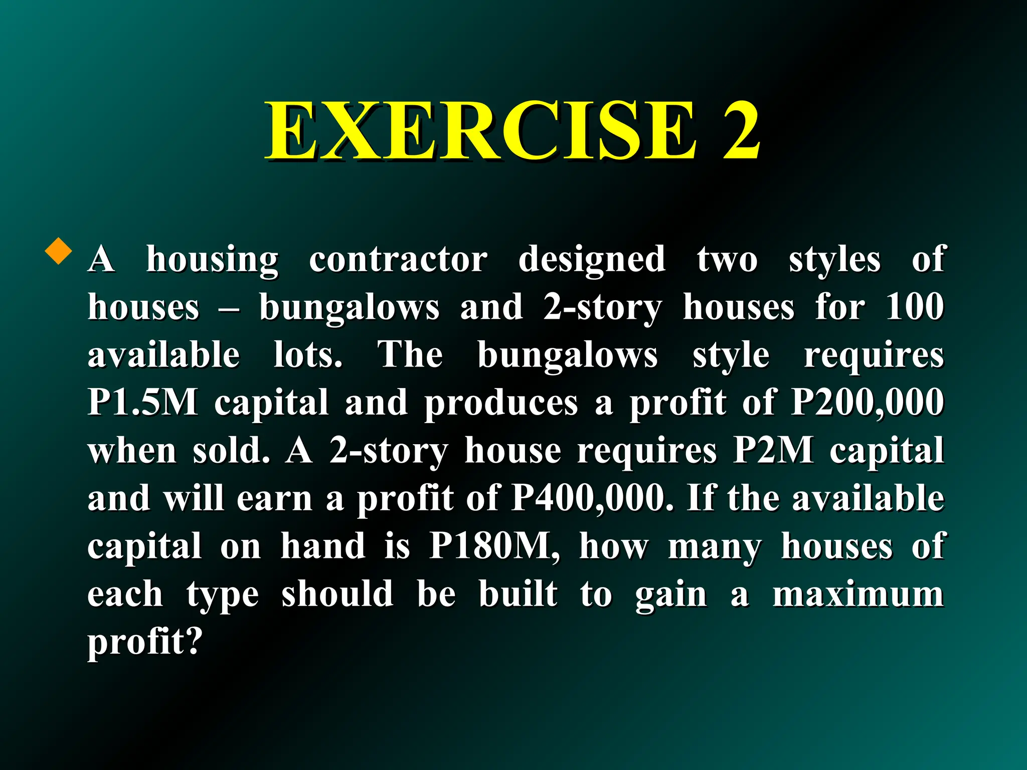 EXERCISE 2
EXERCISE 2
 A housing contractor designed two styles of
A housing contractor designed two styles of
houses – bungalows and 2-story houses for 100
houses – bungalows and 2-story houses for 100
available lots. The bungalows style requires
available lots. The bungalows style requires
P1.5M capital and produces a profit of P200,000
P1.5M capital and produces a profit of P200,000
when sold. A 2-story house requires P2M capital
when sold. A 2-story house requires P2M capital
and will earn a profit of P400,000. If the available
and will earn a profit of P400,000. If the available
capital on hand is P180M, how many houses of
capital on hand is P180M, how many houses of
each type should be built to gain a maximum
each type should be built to gain a maximum
profit?
profit?
 