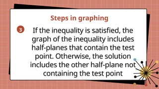 Steps in graphing
3 If the inequality is satisfied, the
graph of the inequality includes
half-planes that contain the test
point. Otherwise, the solution
includes the other half-plane not
containing the test point
 