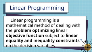 Linear Programming
Linear programming is a
mathematical method of dealing with
the problem optimizing linear
objective function subject to linear
equality and inequality constraints
on the decision variables.
 