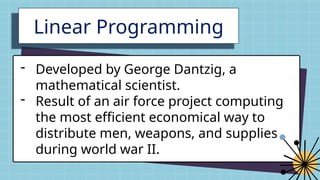 Linear Programming
- Developed by George Dantzig, a
mathematical scientist.
- Result of an air force project computing
the most efficient economical way to
distribute men, weapons, and supplies
during world war II.
 