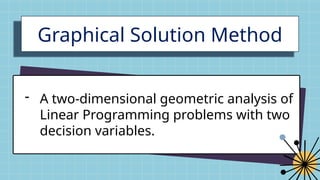 Graphical Solution Method
- A two-dimensional geometric analysis of
Linear Programming problems with two
decision variables.
 