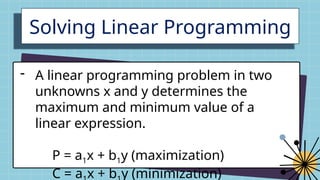 Solving Linear Programming
- A linear programming problem in two
unknowns x and y determines the
maximum and minimum value of a
linear expression.
P = a1x + b1y (maximization)
C = a x + b y (minimization)
 