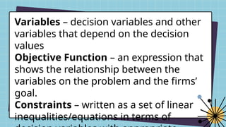 Variables – decision variables and other
variables that depend on the decision
values
Objective Function – an expression that
shows the relationship between the
variables on the problem and the firms’
goal.
Constraints – written as a set of linear
inequalities/equations in terms of
 