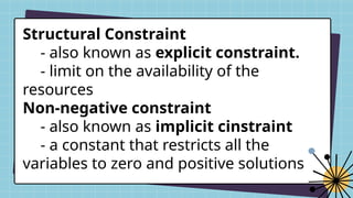 Structural Constraint
- also known as explicit constraint.
- limit on the availability of the
resources
Non-negative constraint
- also known as implicit cinstraint
- a constant that restricts all the
variables to zero and positive solutions
 