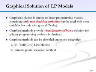 2-16
 Graphical solution is limited to linear programming models
containing only two decision variables (can be used with three
variables but only with great difficulty).
 Graphical methods provide visualization of how a solution for
a linear programming problem is obtained.
 Graphical methods can be classified under two categories:
1. Iso-Profit(Cost) Line Method
2. Extreme-point evaluation Method.
Graphical Solution of LP Models
 