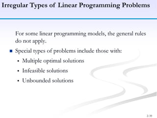 2-39
For some linear programming models, the general rules
do not apply.
 Special types of problems include those with:
 Multiple optimal solutions
 Infeasible solutions
 Unbounded solutions
Irregular Types of Linear Programming Problems
 