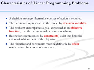 2-6
Characteristics of Linear Programming Problems
 A decision amongst alternative courses of action is required.
 The decision is represented in the model by decision variables.
 The problem encompasses a goal, expressed as an objective
function, that the decision maker wants to achieve.
 Restrictions (represented by constraints) exist that limit the
extent of achievement of the objective.
 The objective and constraints must be definable by linear
mathematical functional relationships.
 