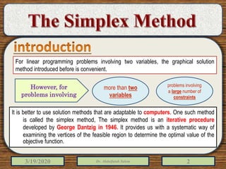 3/19/2020 Dr. Abdulfatah Salem 2
For linear programming problems involving two variables, the graphical solution
method introduced before is convenient.
It is better to use solution methods that are adaptable to computers. One such method
is called the simplex method, The simplex method is an iterative procedure
developed by George Dantzig in 1946. It provides us with a systematic way of
examining the vertices of the feasible region to determine the optimal value of the
objective function.
more than two
variables
problems involving
a large number of
constraints
However, for
problems involving
 