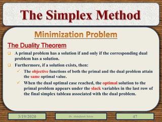 3/19/2020 Dr. Abdulfatah Salem 47
The Duality Theorem
 A primal problem has a solution if and only if the corresponding dual
problem has a solution.
 Furthermore, if a solution exists, then:
 The objective functions of both the primal and the dual problem attain
the same optimal value.
 When the dual optimal case reached, the optimal solution to the
primal problem appears under the slack variables in the last row of
the final simplex tableau associated with the dual problem.
 