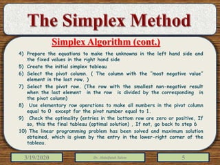 3/19/2020 Dr. Abdulfatah Salem 5
4) Prepare the equations to make the unknowns in the left hand side and
the fixed values in the right hand side
5) Create the initial simplex tableau
6) Select the pivot column. ( The column with the “most negative value”
element in the last row. )
7) Select the pivot row. (The row with the smallest non-negative result
when the last element in the row is divided by the corresponding in
the pivot column)
8) Use elementary row operations to make all numbers in the pivot column
equal to 0 except for the pivot number equal to 1.
9) Check the optimality (entries in the bottom row are zero or positive, If
so, this the final tableau (optimal solution) , If not, go back to step 6
10) The linear programming problem has been solved and maximum solution
obtained, which is given by the entry in the lower-right corner of the
tableau.
Simplex Algorithm (cont.)
 