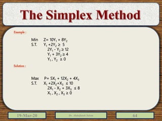 19-Mar-20 Dr. Abdulfatah Salem 64
Max P= 5X1 + 12X2 + 4X3
S.T. X1 +2X2+X3 ≤ 10
2X1 - X2 + 3X3 ≤ 8
X1 , X2 , X3 ≥ 0
Min Z= 10Y1 + 8Y2
S.T. Y1 +2Y2  5
2Y1 - Y2  12
Y1 + 3Y2  4
Y1 , Y2 ≥ 0
Example :
Solution :
 