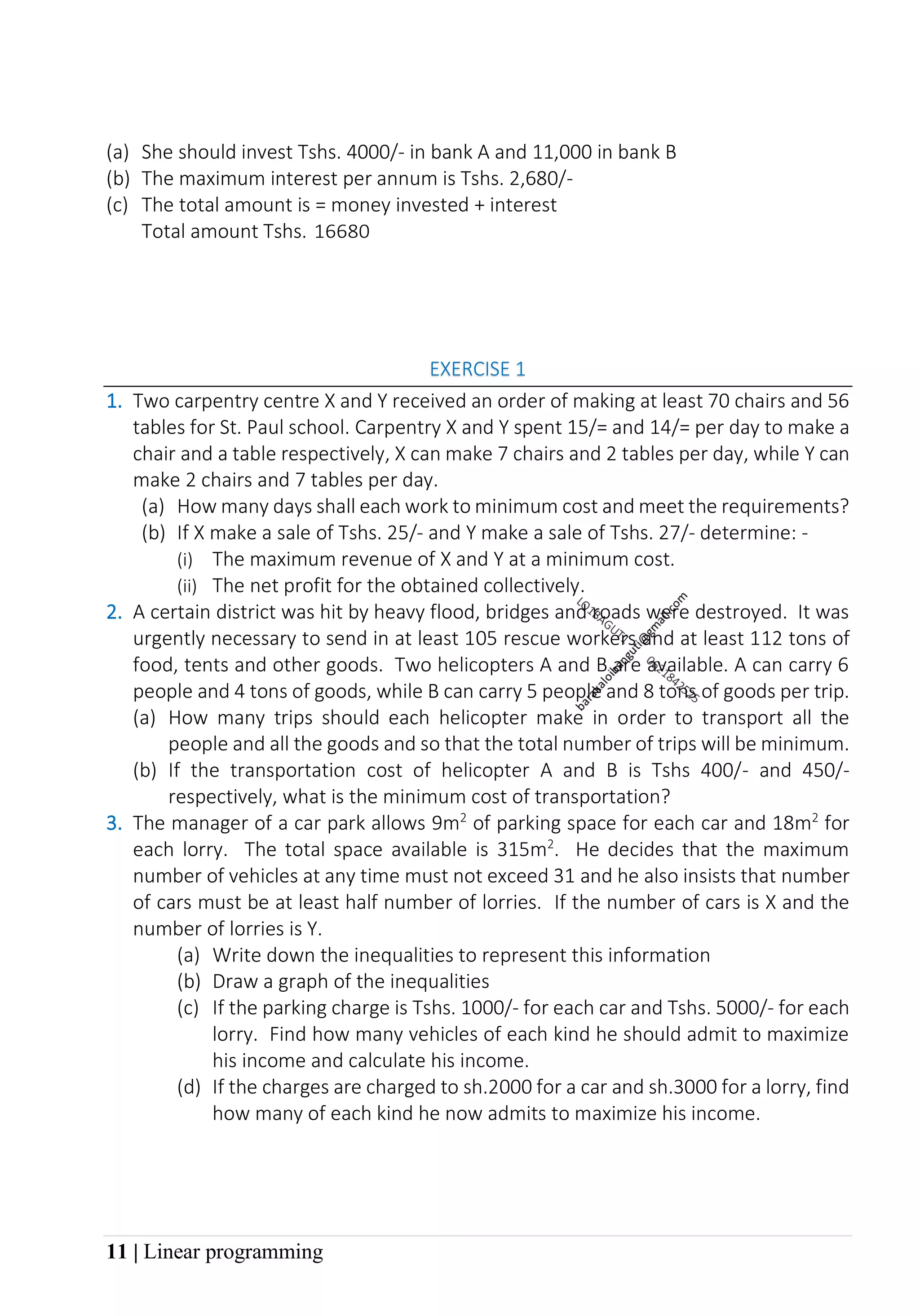 11 | Linear programming
(a) She should invest Tshs. 4000/- in bank A and 11,000 in bank B
(b) The maximum interest per annum is Tshs. 2,680/-
(c) The total amount is = money invested + interest
Total amount Tshs. 16680
EXERCISE 1
1. Two carpentry centre X and Y received an order of making at least 70 chairs and 56
tables for St. Paul school. Carpentry X and Y spent 15/= and 14/= per day to make a
chair and a table respectively, X can make 7 chairs and 2 tables per day, while Y can
make 2 chairs and 7 tables per day.
(a) How many days shall each work to minimum cost and meet the requirements?
(b) If X make a sale of Tshs. 25/- and Y make a sale of Tshs. 27/- determine: -
(i) The maximum revenue of X and Y at a minimum cost.
(ii) The net profit for the obtained collectively.
2. A certain district was hit by heavy flood, bridges and roads were destroyed. It was
urgently necessary to send in at least 105 rescue workers and at least 112 tons of
food, tents and other goods. Two helicopters A and B are available. A can carry 6
people and 4 tons of goods, while B can carry 5 people and 8 tons of goods per trip.
(a) How many trips should each helicopter make in order to transport all the
people and all the goods and so that the total number of trips will be minimum.
(b) If the transportation cost of helicopter A and B is Tshs 400/- and 450/-
respectively, what is the minimum cost of transportation?
3. The manager of a car park allows 9m2
of parking space for each car and 18m2
for
each lorry. The total space available is 315m2
. He decides that the maximum
number of vehicles at any time must not exceed 31 and he also insists that number
of cars must be at least half number of lorries. If the number of cars is X and the
number of lorries is Y.
(a) Write down the inequalities to represent this information
(b) Draw a graph of the inequalities
(c) If the parking charge is Tshs. 1000/- for each car and Tshs. 5000/- for each
lorry. Find how many vehicles of each kind he should admit to maximize
his income and calculate his income.
(d) If the charges are charged to sh.2000 for a car and sh.3000 for a lorry, find
how many of each kind he now admits to maximize his income.
 