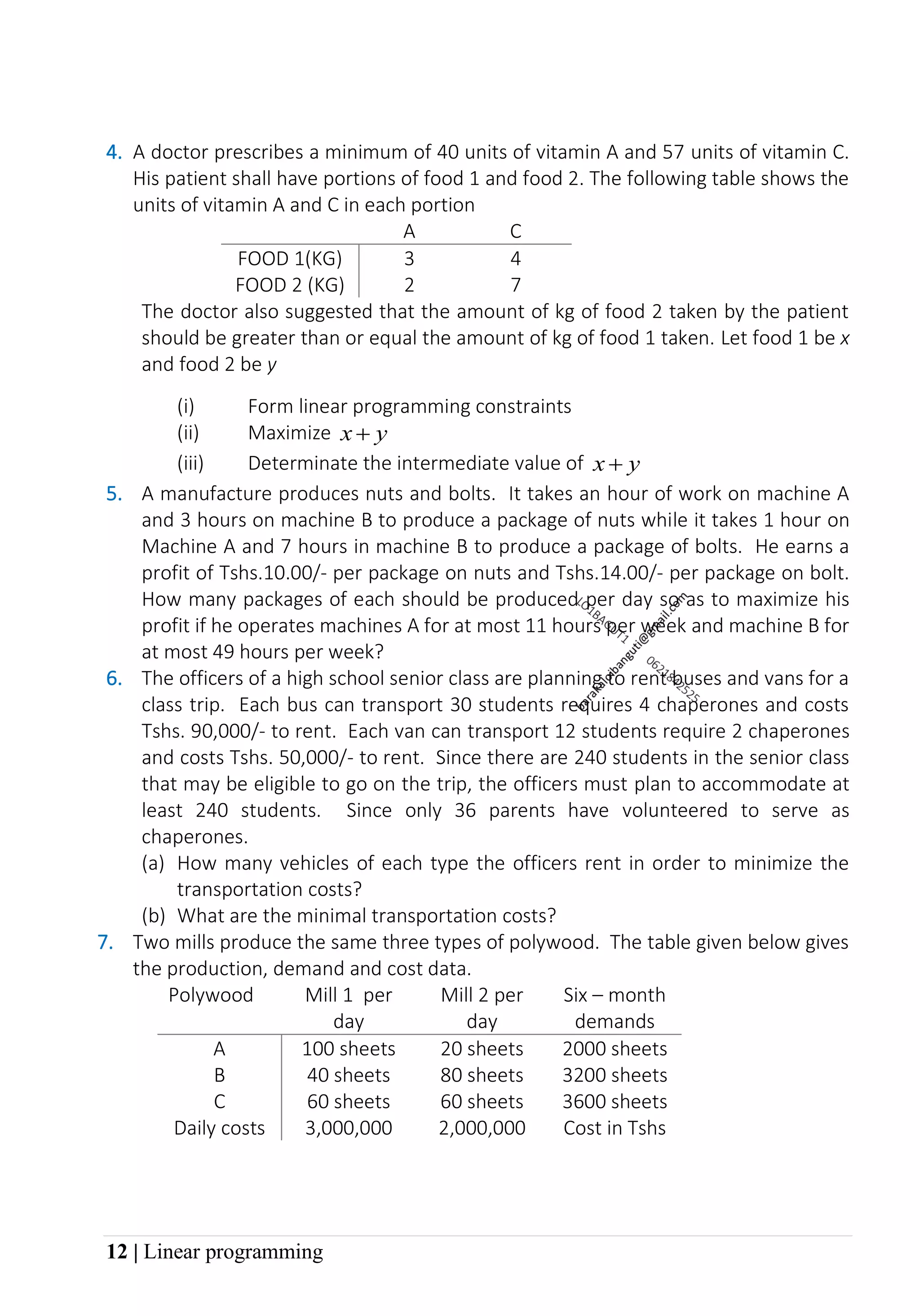 12 | Linear programming
4. A doctor prescribes a minimum of 40 units of vitamin A and 57 units of vitamin C.
His patient shall have portions of food 1 and food 2. The following table shows the
units of vitamin A and C in each portion
A C
FOOD 1(KG) 3 4
FOOD 2 (KG) 2 7
The doctor also suggested that the amount of kg of food 2 taken by the patient
should be greater than or equal the amount of kg of food 1 taken. Let food 1 be x
and food 2 be y
(i) Form linear programming constraints
(ii) Maximize y
x +
(iii) Determinate the intermediate value of y
x +
5. A manufacture produces nuts and bolts. It takes an hour of work on machine A
and 3 hours on machine B to produce a package of nuts while it takes 1 hour on
Machine A and 7 hours in machine B to produce a package of bolts. He earns a
profit of Tshs.10.00/- per package on nuts and Tshs.14.00/- per package on bolt.
How many packages of each should be produced per day so as to maximize his
profit if he operates machines A for at most 11 hours per week and machine B for
at most 49 hours per week?
6. The officers of a high school senior class are planning to rent buses and vans for a
class trip. Each bus can transport 30 students requires 4 chaperones and costs
Tshs. 90,000/- to rent. Each van can transport 12 students require 2 chaperones
and costs Tshs. 50,000/- to rent. Since there are 240 students in the senior class
that may be eligible to go on the trip, the officers must plan to accommodate at
least 240 students. Since only 36 parents have volunteered to serve as
chaperones.
(a) How many vehicles of each type the officers rent in order to minimize the
transportation costs?
(b) What are the minimal transportation costs?
7. Two mills produce the same three types of polywood. The table given below gives
the production, demand and cost data.
Polywood Mill 1 per
day
Mill 2 per
day
Six – month
demands
A 100 sheets 20 sheets 2000 sheets
B 40 sheets 80 sheets 3200 sheets
C 60 sheets 60 sheets 3600 sheets
Daily costs 3,000,000 2,000,000 Cost in Tshs
 