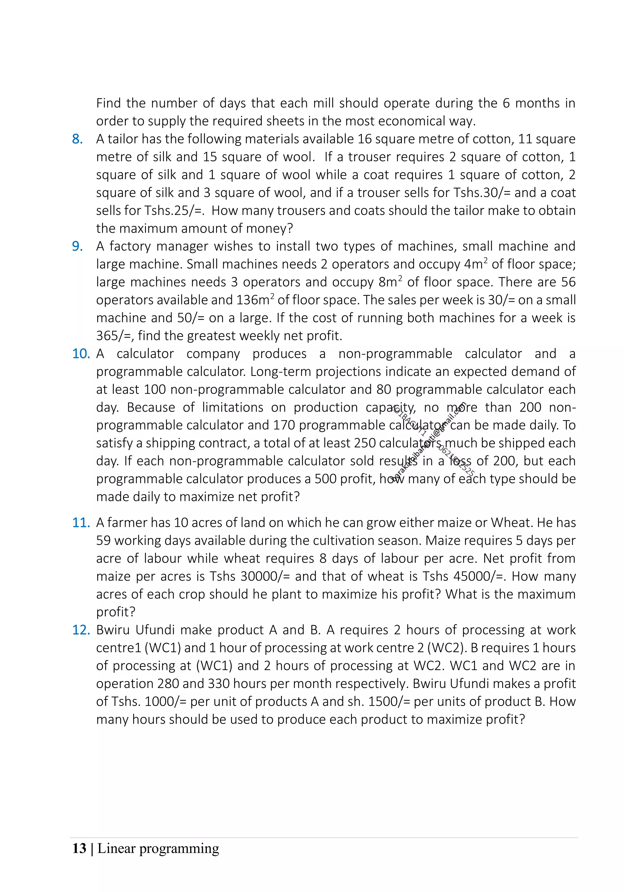 13 | Linear programming
Find the number of days that each mill should operate during the 6 months in
order to supply the required sheets in the most economical way.
8. A tailor has the following materials available 16 square metre of cotton, 11 square
metre of silk and 15 square of wool. If a trouser requires 2 square of cotton, 1
square of silk and 1 square of wool while a coat requires 1 square of cotton, 2
square of silk and 3 square of wool, and if a trouser sells for Tshs.30/= and a coat
sells for Tshs.25/=. How many trousers and coats should the tailor make to obtain
the maximum amount of money?
9. A factory manager wishes to install two types of machines, small machine and
large machine. Small machines needs 2 operators and occupy 4m2
of floor space;
large machines needs 3 operators and occupy 8m2
of floor space. There are 56
operators available and 136m2
of floor space. The sales per week is 30/= on a small
machine and 50/= on a large. If the cost of running both machines for a week is
365/=, find the greatest weekly net profit.
10. A calculator company produces a non-programmable calculator and a
programmable calculator. Long-term projections indicate an expected demand of
at least 100 non-programmable calculator and 80 programmable calculator each
day. Because of limitations on production capacity, no more than 200 non-
programmable calculator and 170 programmable calculator can be made daily. To
satisfy a shipping contract, a total of at least 250 calculators much be shipped each
day. If each non-programmable calculator sold results in a loss of 200, but each
programmable calculator produces a 500 profit, how many of each type should be
made daily to maximize net profit?
11. A farmer has 10 acres of land on which he can grow either maize or Wheat. He has
59 working days available during the cultivation season. Maize requires 5 days per
acre of labour while wheat requires 8 days of labour per acre. Net profit from
maize per acres is Tshs 30000/= and that of wheat is Tshs 45000/=. How many
acres of each crop should he plant to maximize his profit? What is the maximum
profit?
12. Bwiru Ufundi make product A and B. A requires 2 hours of processing at work
centre1 (WC1) and 1 hour of processing at work centre 2 (WC2). B requires 1 hours
of processing at (WC1) and 2 hours of processing at WC2. WC1 and WC2 are in
operation 280 and 330 hours per month respectively. Bwiru Ufundi makes a profit
of Tshs. 1000/= per unit of products A and sh. 1500/= per units of product B. How
many hours should be used to produce each product to maximize profit?
 
