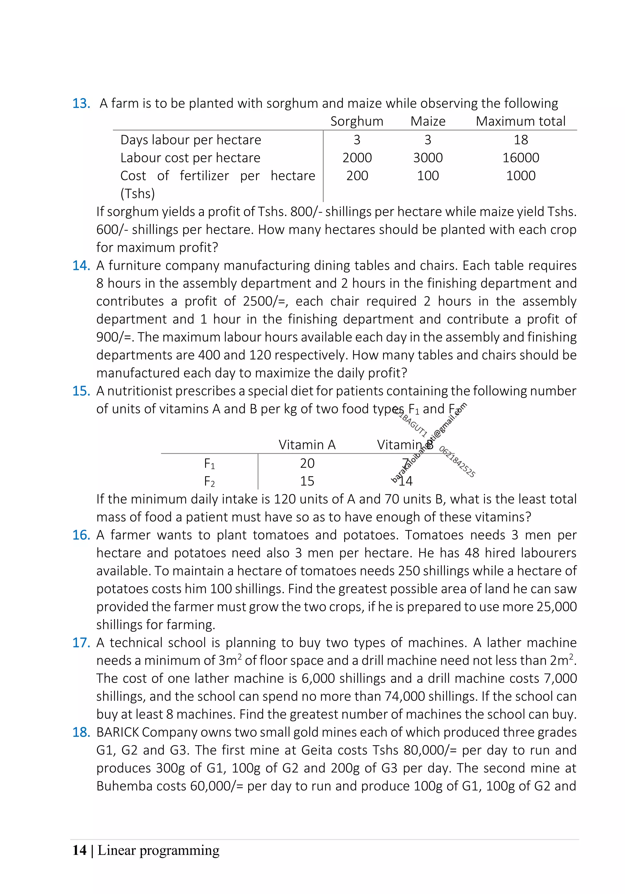 14 | Linear programming
13. A farm is to be planted with sorghum and maize while observing the following
Sorghum Maize Maximum total
Days labour per hectare 3 3 18
Labour cost per hectare 2000 3000 16000
Cost of fertilizer per hectare
(Tshs)
200 100 1000
If sorghum yields a profit of Tshs. 800/- shillings per hectare while maize yield Tshs.
600/- shillings per hectare. How many hectares should be planted with each crop
for maximum profit?
14. A furniture company manufacturing dining tables and chairs. Each table requires
8 hours in the assembly department and 2 hours in the finishing department and
contributes a profit of 2500/=, each chair required 2 hours in the assembly
department and 1 hour in the finishing department and contribute a profit of
900/=. The maximum labour hours available each day in the assembly and finishing
departments are 400 and 120 respectively. How many tables and chairs should be
manufactured each day to maximize the daily profit?
15. A nutritionist prescribes a special diet for patients containing the following number
of units of vitamins A and B per kg of two food types F1 and F2
Vitamin A Vitamin B
F1 20 7
F2 15 14
If the minimum daily intake is 120 units of A and 70 units B, what is the least total
mass of food a patient must have so as to have enough of these vitamins?
16. A farmer wants to plant tomatoes and potatoes. Tomatoes needs 3 men per
hectare and potatoes need also 3 men per hectare. He has 48 hired labourers
available. To maintain a hectare of tomatoes needs 250 shillings while a hectare of
potatoes costs him 100 shillings. Find the greatest possible area of land he can saw
provided the farmer must grow the two crops, if he is prepared to use more 25,000
shillings for farming.
17. A technical school is planning to buy two types of machines. A lather machine
needs a minimum of 3m2
of floor space and a drill machine need not less than 2m2
.
The cost of one lather machine is 6,000 shillings and a drill machine costs 7,000
shillings, and the school can spend no more than 74,000 shillings. If the school can
buy at least 8 machines. Find the greatest number of machines the school can buy.
18. BARICK Company owns two small gold mines each of which produced three grades
G1, G2 and G3. The first mine at Geita costs Tshs 80,000/= per day to run and
produces 300g of G1, 100g of G2 and 200g of G3 per day. The second mine at
Buhemba costs 60,000/= per day to run and produce 100g of G1, 100g of G2 and
 