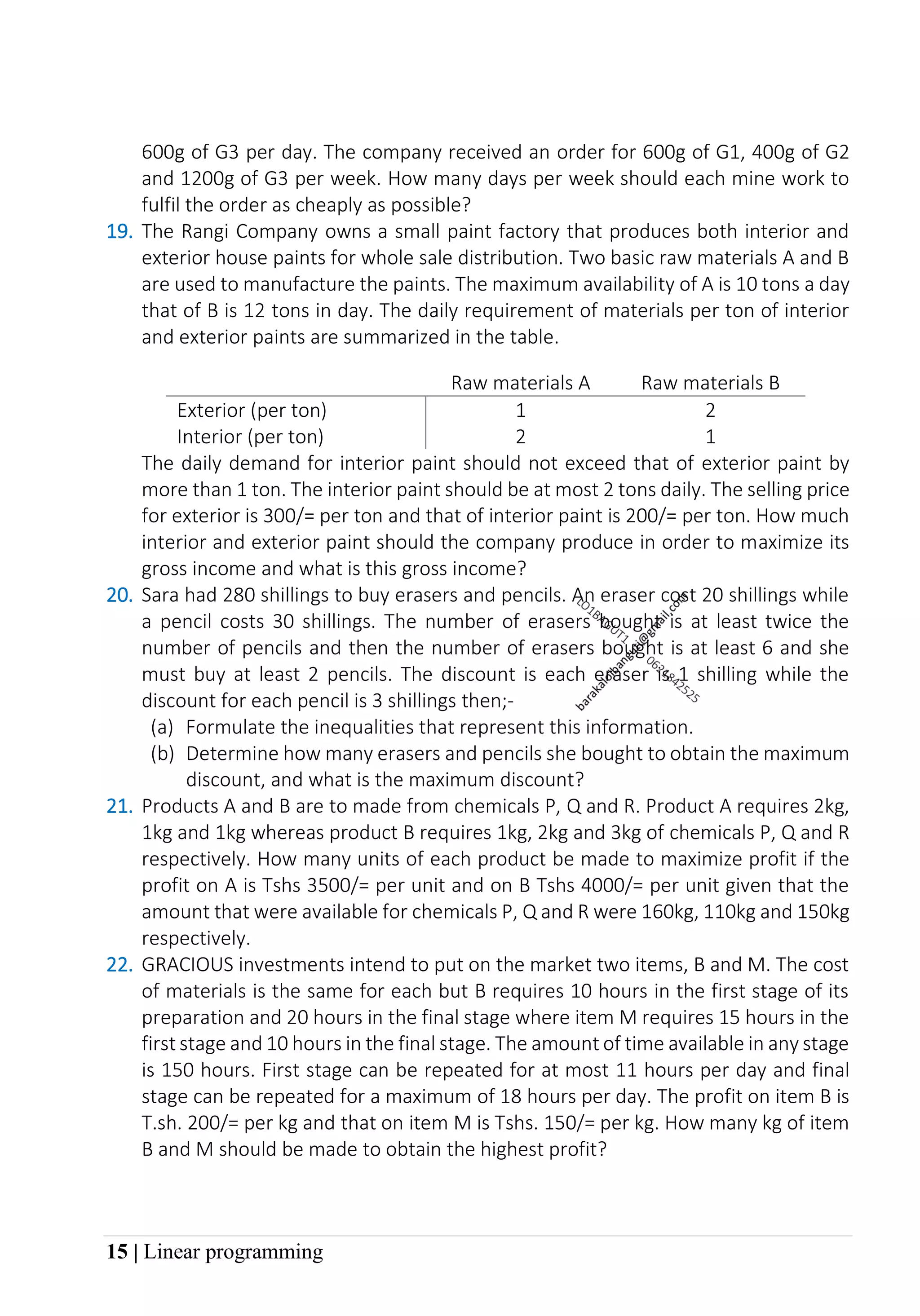 15 | Linear programming
600g of G3 per day. The company received an order for 600g of G1, 400g of G2
and 1200g of G3 per week. How many days per week should each mine work to
fulfil the order as cheaply as possible?
19. The Rangi Company owns a small paint factory that produces both interior and
exterior house paints for whole sale distribution. Two basic raw materials A and B
are used to manufacture the paints. The maximum availability of A is 10 tons a day
that of B is 12 tons in day. The daily requirement of materials per ton of interior
and exterior paints are summarized in the table.
Raw materials A Raw materials B
Exterior (per ton) 1 2
Interior (per ton) 2 1
The daily demand for interior paint should not exceed that of exterior paint by
more than 1 ton. The interior paint should be at most 2 tons daily. The selling price
for exterior is 300/= per ton and that of interior paint is 200/= per ton. How much
interior and exterior paint should the company produce in order to maximize its
gross income and what is this gross income?
20. Sara had 280 shillings to buy erasers and pencils. An eraser cost 20 shillings while
a pencil costs 30 shillings. The number of erasers bought is at least twice the
number of pencils and then the number of erasers bought is at least 6 and she
must buy at least 2 pencils. The discount is each eraser is 1 shilling while the
discount for each pencil is 3 shillings then;-
(a) Formulate the inequalities that represent this information.
(b) Determine how many erasers and pencils she bought to obtain the maximum
discount, and what is the maximum discount?
21. Products A and B are to made from chemicals P, Q and R. Product A requires 2kg,
1kg and 1kg whereas product B requires 1kg, 2kg and 3kg of chemicals P, Q and R
respectively. How many units of each product be made to maximize profit if the
profit on A is Tshs 3500/= per unit and on B Tshs 4000/= per unit given that the
amount that were available for chemicals P, Q and R were 160kg, 110kg and 150kg
respectively.
22. GRACIOUS investments intend to put on the market two items, B and M. The cost
of materials is the same for each but B requires 10 hours in the first stage of its
preparation and 20 hours in the final stage where item M requires 15 hours in the
first stage and 10 hours in the final stage. The amount of time available in any stage
is 150 hours. First stage can be repeated for at most 11 hours per day and final
stage can be repeated for a maximum of 18 hours per day. The profit on item B is
T.sh. 200/= per kg and that on item M is Tshs. 150/= per kg. How many kg of item
B and M should be made to obtain the highest profit?
 