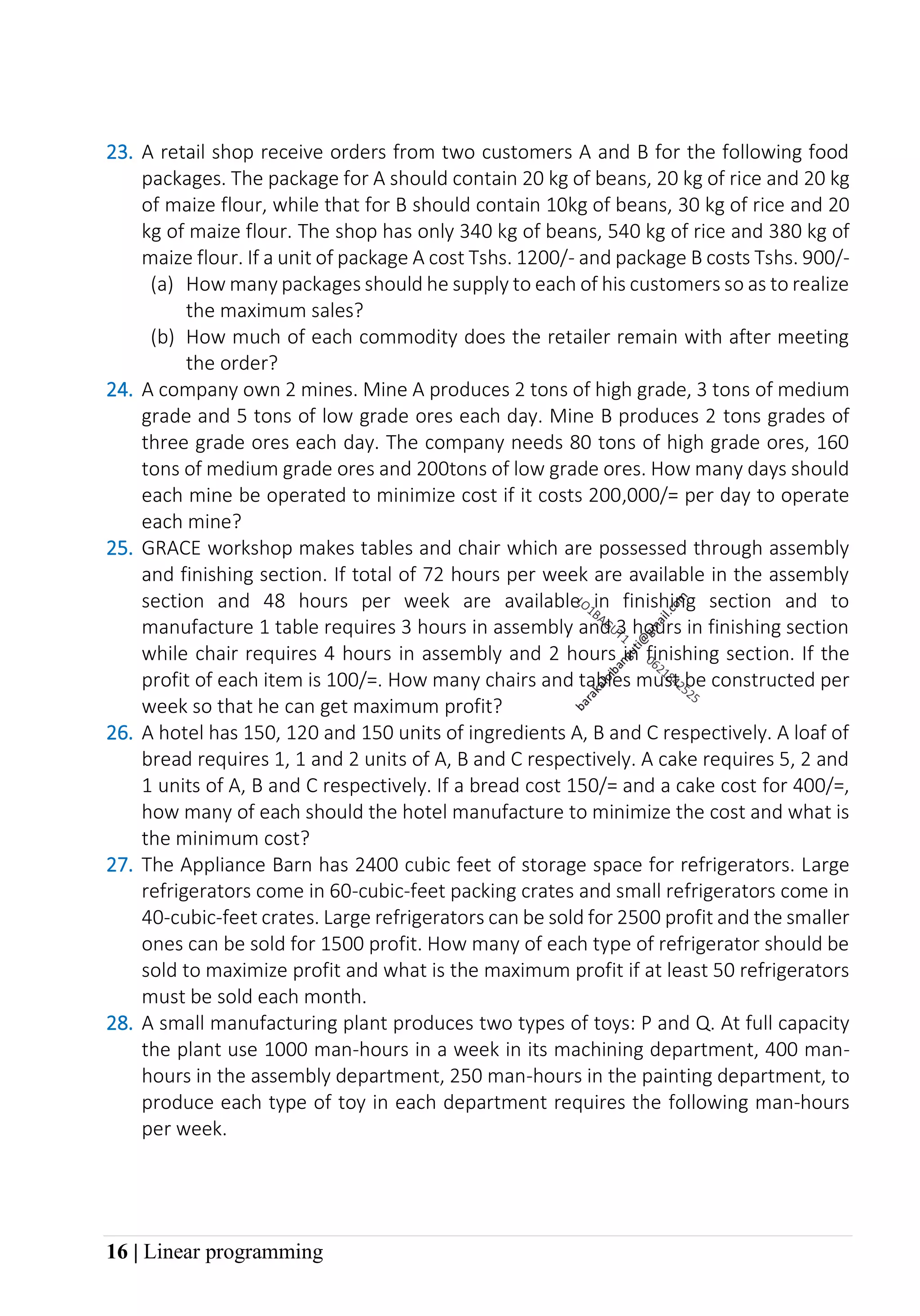 16 | Linear programming
23. A retail shop receive orders from two customers A and B for the following food
packages. The package for A should contain 20 kg of beans, 20 kg of rice and 20 kg
of maize flour, while that for B should contain 10kg of beans, 30 kg of rice and 20
kg of maize flour. The shop has only 340 kg of beans, 540 kg of rice and 380 kg of
maize flour. If a unit of package A cost Tshs. 1200/- and package B costs Tshs. 900/-
(a) How many packages should he supply to each of his customers so as to realize
the maximum sales?
(b) How much of each commodity does the retailer remain with after meeting
the order?
24. A company own 2 mines. Mine A produces 2 tons of high grade, 3 tons of medium
grade and 5 tons of low grade ores each day. Mine B produces 2 tons grades of
three grade ores each day. The company needs 80 tons of high grade ores, 160
tons of medium grade ores and 200tons of low grade ores. How many days should
each mine be operated to minimize cost if it costs 200,000/= per day to operate
each mine?
25. GRACE workshop makes tables and chair which are possessed through assembly
and finishing section. If total of 72 hours per week are available in the assembly
section and 48 hours per week are available in finishing section and to
manufacture 1 table requires 3 hours in assembly and 3 hours in finishing section
while chair requires 4 hours in assembly and 2 hours in finishing section. If the
profit of each item is 100/=. How many chairs and tables must be constructed per
week so that he can get maximum profit?
26. A hotel has 150, 120 and 150 units of ingredients A, B and C respectively. A loaf of
bread requires 1, 1 and 2 units of A, B and C respectively. A cake requires 5, 2 and
1 units of A, B and C respectively. If a bread cost 150/= and a cake cost for 400/=,
how many of each should the hotel manufacture to minimize the cost and what is
the minimum cost?
27. The Appliance Barn has 2400 cubic feet of storage space for refrigerators. Large
refrigerators come in 60-cubic-feet packing crates and small refrigerators come in
40-cubic-feet crates. Large refrigerators can be sold for 2500 profit and the smaller
ones can be sold for 1500 profit. How many of each type of refrigerator should be
sold to maximize profit and what is the maximum profit if at least 50 refrigerators
must be sold each month.
28. A small manufacturing plant produces two types of toys: P and Q. At full capacity
the plant use 1000 man-hours in a week in its machining department, 400 man-
hours in the assembly department, 250 man-hours in the painting department, to
produce each type of toy in each department requires the following man-hours
per week.
 