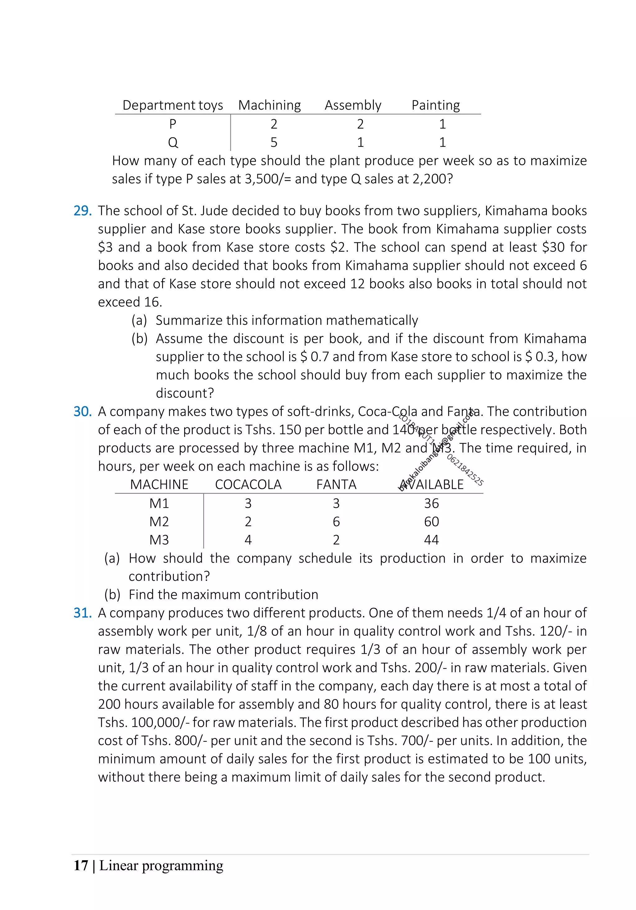 17 | Linear programming
Department toys Machining Assembly Painting
P 2 2 1
Q 5 1 1
How many of each type should the plant produce per week so as to maximize
sales if type P sales at 3,500/= and type Q sales at 2,200?
29. The school of St. Jude decided to buy books from two suppliers, Kimahama books
supplier and Kase store books supplier. The book from Kimahama supplier costs
$3 and a book from Kase store costs $2. The school can spend at least $30 for
books and also decided that books from Kimahama supplier should not exceed 6
and that of Kase store should not exceed 12 books also books in total should not
exceed 16.
(a) Summarize this information mathematically
(b) Assume the discount is per book, and if the discount from Kimahama
supplier to the school is $ 0.7 and from Kase store to school is $ 0.3, how
much books the school should buy from each supplier to maximize the
discount?
30. A company makes two types of soft-drinks, Coca-Cola and Fanta. The contribution
of each of the product is Tshs. 150 per bottle and 140 per bottle respectively. Both
products are processed by three machine M1, M2 and M3. The time required, in
hours, per week on each machine is as follows:
MACHINE COCACOLA FANTA AVAILABLE
M1 3 3 36
M2 2 6 60
M3 4 2 44
(a) How should the company schedule its production in order to maximize
contribution?
(b) Find the maximum contribution
31. A company produces two different products. One of them needs 1/4 of an hour of
assembly work per unit, 1/8 of an hour in quality control work and Tshs. 120/- in
raw materials. The other product requires 1/3 of an hour of assembly work per
unit, 1/3 of an hour in quality control work and Tshs. 200/- in raw materials. Given
the current availability of staff in the company, each day there is at most a total of
200 hours available for assembly and 80 hours for quality control, there is at least
Tshs. 100,000/- for raw materials. The first product described has other production
cost of Tshs. 800/- per unit and the second is Tshs. 700/- per units. In addition, the
minimum amount of daily sales for the first product is estimated to be 100 units,
without there being a maximum limit of daily sales for the second product.
 