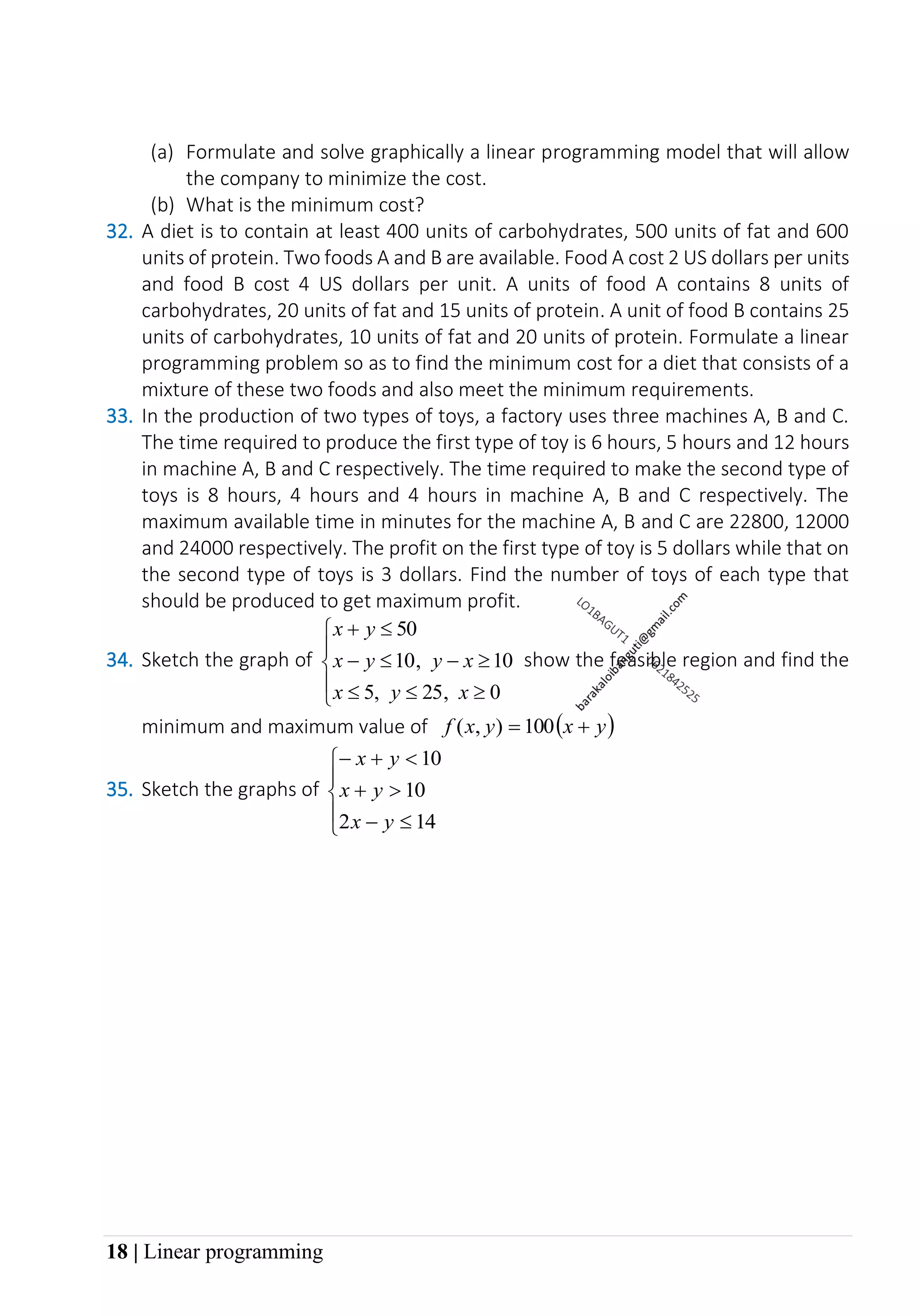 18 | Linear programming
(a) Formulate and solve graphically a linear programming model that will allow
the company to minimize the cost.
(b) What is the minimum cost?
32. A diet is to contain at least 400 units of carbohydrates, 500 units of fat and 600
units of protein. Two foods A and B are available. Food A cost 2 US dollars per units
and food B cost 4 US dollars per unit. A units of food A contains 8 units of
carbohydrates, 20 units of fat and 15 units of protein. A unit of food B contains 25
units of carbohydrates, 10 units of fat and 20 units of protein. Formulate a linear
programming problem so as to find the minimum cost for a diet that consists of a
mixture of these two foods and also meet the minimum requirements.
33. In the production of two types of toys, a factory uses three machines A, B and C.
The time required to produce the first type of toy is 6 hours, 5 hours and 12 hours
in machine A, B and C respectively. The time required to make the second type of
toys is 8 hours, 4 hours and 4 hours in machine A, B and C respectively. The
maximum available time in minutes for the machine A, B and C are 22800, 12000
and 24000 respectively. The profit on the first type of toy is 5 dollars while that on
the second type of toys is 3 dollars. Find the number of toys of each type that
should be produced to get maximum profit.
34. Sketch the graph of









−

−

+
0
25
5
10
10
50
x
y
x
x
y
y
x
y
x
,
,
, show the feasible region and find the
minimum and maximum value of ( )
y
x
y
x
f +
= 100
)
,
(
35. Sketch the graphs of






−

+

+
−
14
2
10
10
y
x
y
x
y
x
 