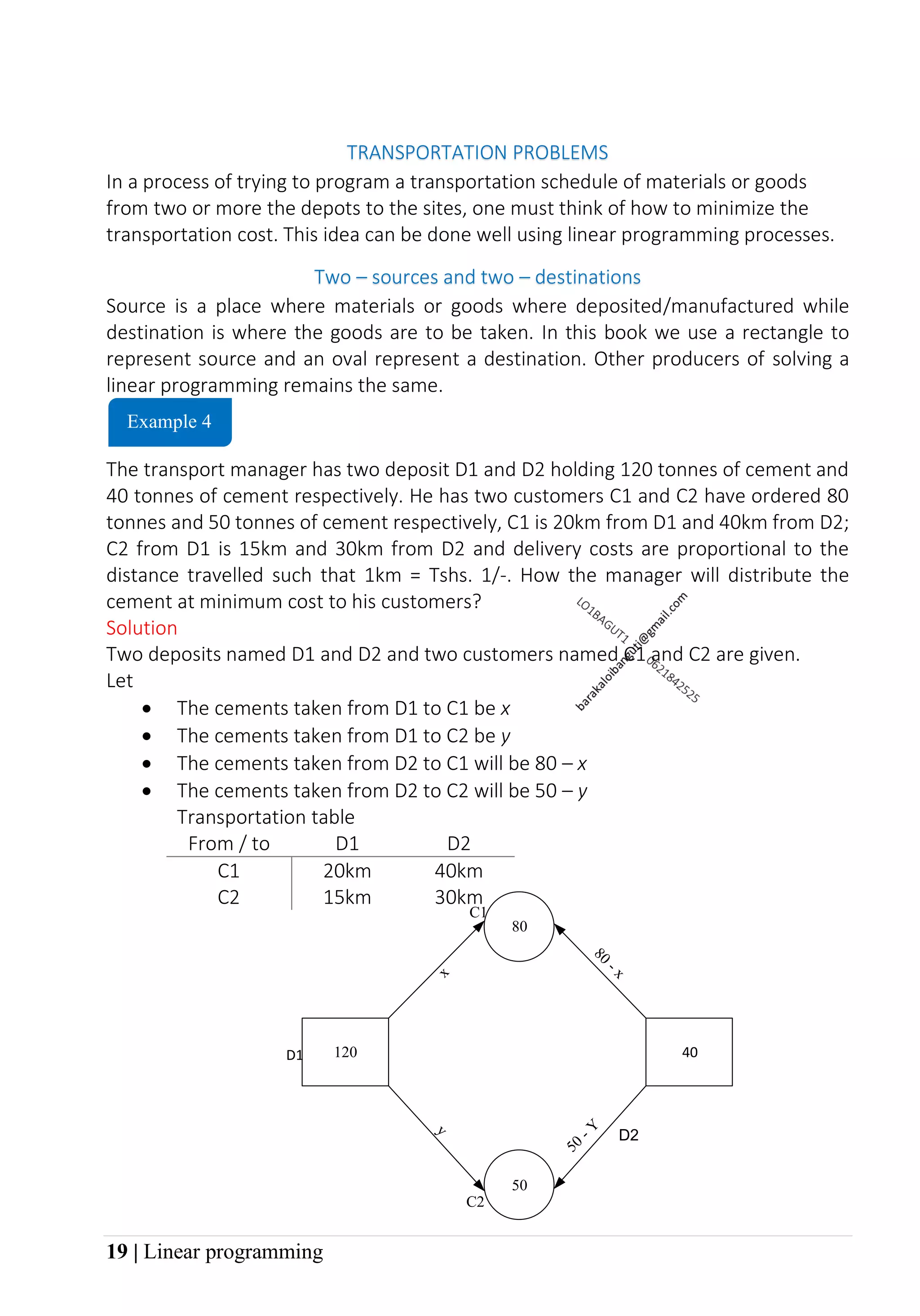 19 | Linear programming
TRANSPORTATION PROBLEMS
In a process of trying to program a transportation schedule of materials or goods
from two or more the depots to the sites, one must think of how to minimize the
transportation cost. This idea can be done well using linear programming processes.
Two – sources and two – destinations
Source is a place where materials or goods where deposited/manufactured while
destination is where the goods are to be taken. In this book we use a rectangle to
represent source and an oval represent a destination. Other producers of solving a
linear programming remains the same.
The transport manager has two deposit D1 and D2 holding 120 tonnes of cement and
40 tonnes of cement respectively. He has two customers C1 and C2 have ordered 80
tonnes and 50 tonnes of cement respectively, C1 is 20km from D1 and 40km from D2;
C2 from D1 is 15km and 30km from D2 and delivery costs are proportional to the
distance travelled such that 1km = Tshs. 1/-. How the manager will distribute the
cement at minimum cost to his customers?
Solution
Two deposits named D1 and D2 and two customers named C1 and C2 are given.
Let
• The cements taken from D1 to C1 be x
• The cements taken from D1 to C2 be y
• The cements taken from D2 to C1 will be 80 – x
• The cements taken from D2 to C2 will be 50 – y
Transportation table
From / to D1 D2
C1 20km 40km
C2 15km 30km
Example 4
D2
120 40
80
50
D1
C1
C2
 