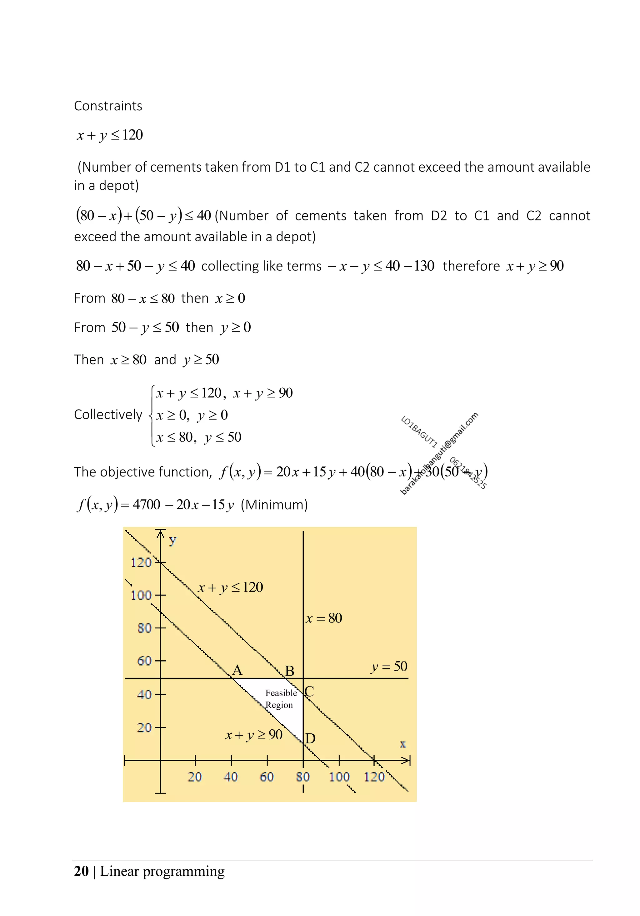 20 | Linear programming
Constraints
120

+ y
x
(Number of cements taken from D1 to C1 and C2 cannot exceed the amount available
in a depot)
( ) ( ) 40
50
80 
−
+
− y
x (Number of cements taken from D2 to C1 and C2 cannot
exceed the amount available in a depot)
40
50
80 
−
+
− y
x collecting like terms 130
40 −

−
− y
x therefore 90

+ y
x
From 80
80 
− x then 0

x
From 50
50 
− y then 0

y
Then 80

x and 50

y
Collectively










+

+
50
80
0
0
90
120
y
x
y
x
y
x
y
x
,
,
,
The objective function, ( ) ( ) ( )
y
x
y
x
y
x
f −
+
−
+
+
= 50
30
80
40
15
20
,
( ) y
x
y
x
f 15
20
4700 −
−
=
, (Minimum)
80
=
x
50
=
y
120

+ y
x
90

+ y
x
Feasible
Region
A B
D
C
 